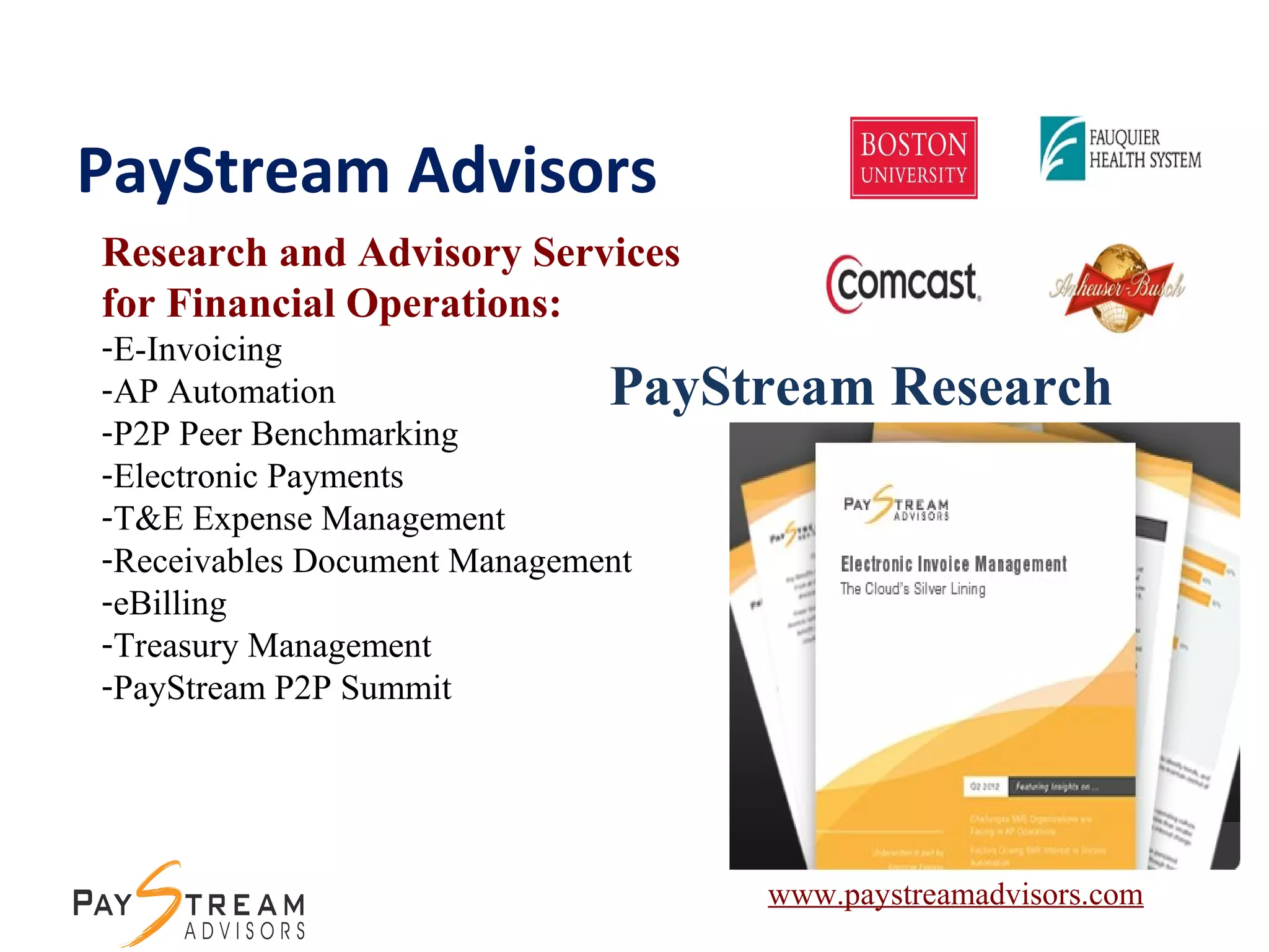 PayStream Advisors
Research and Advisory Services
for Financial Operations:
-E-Invoicing
-AP Automation
-P2P Peer Benchmarking
-Electronic Payments
-T&E Expense Management
-Receivables Document Management
-eBilling
-Treasury Management
-PayStream P2P Summit
PayStream Research
www.paystreamadvisors.com
 