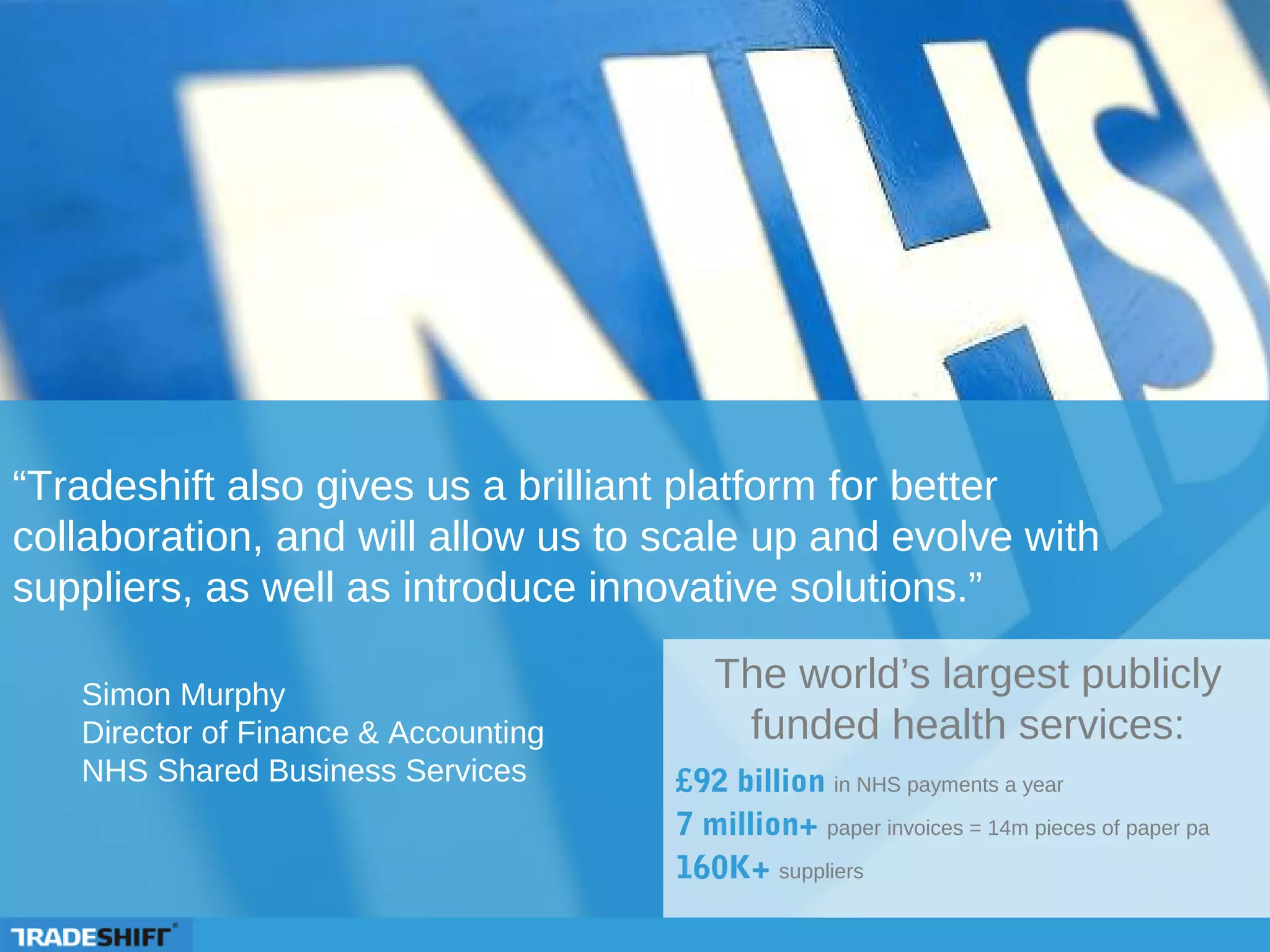 “Tradeshift also gives us a brilliant platform for better
collaboration, and will allow us to scale up and evolve with
suppliers, as well as introduce innovative solutions.”
The world’s largest publicly
funded health services:
£92 billion in NHS payments a year
7 million+ paper invoices = 14m pieces of paper pa
160K+ suppliers
Simon Murphy
Director of Finance & Accounting
NHS Shared Business Services
 