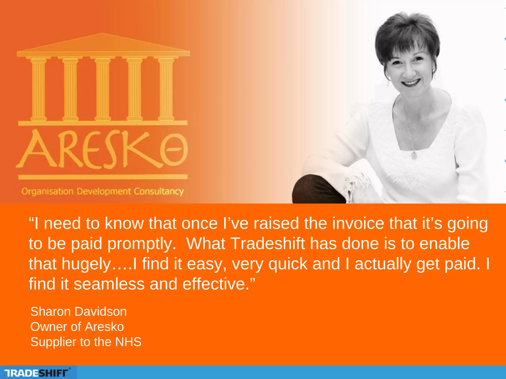 “I need to know that once I’ve raised the invoice that it’s going
to be paid promptly. What Tradeshift has done is to enable
that hugely….I find it easy, very quick and I actually get paid. I
find it seamless and effective.”
Sharon Davidson
Owner of Aresko
Supplier to the NHS
 
