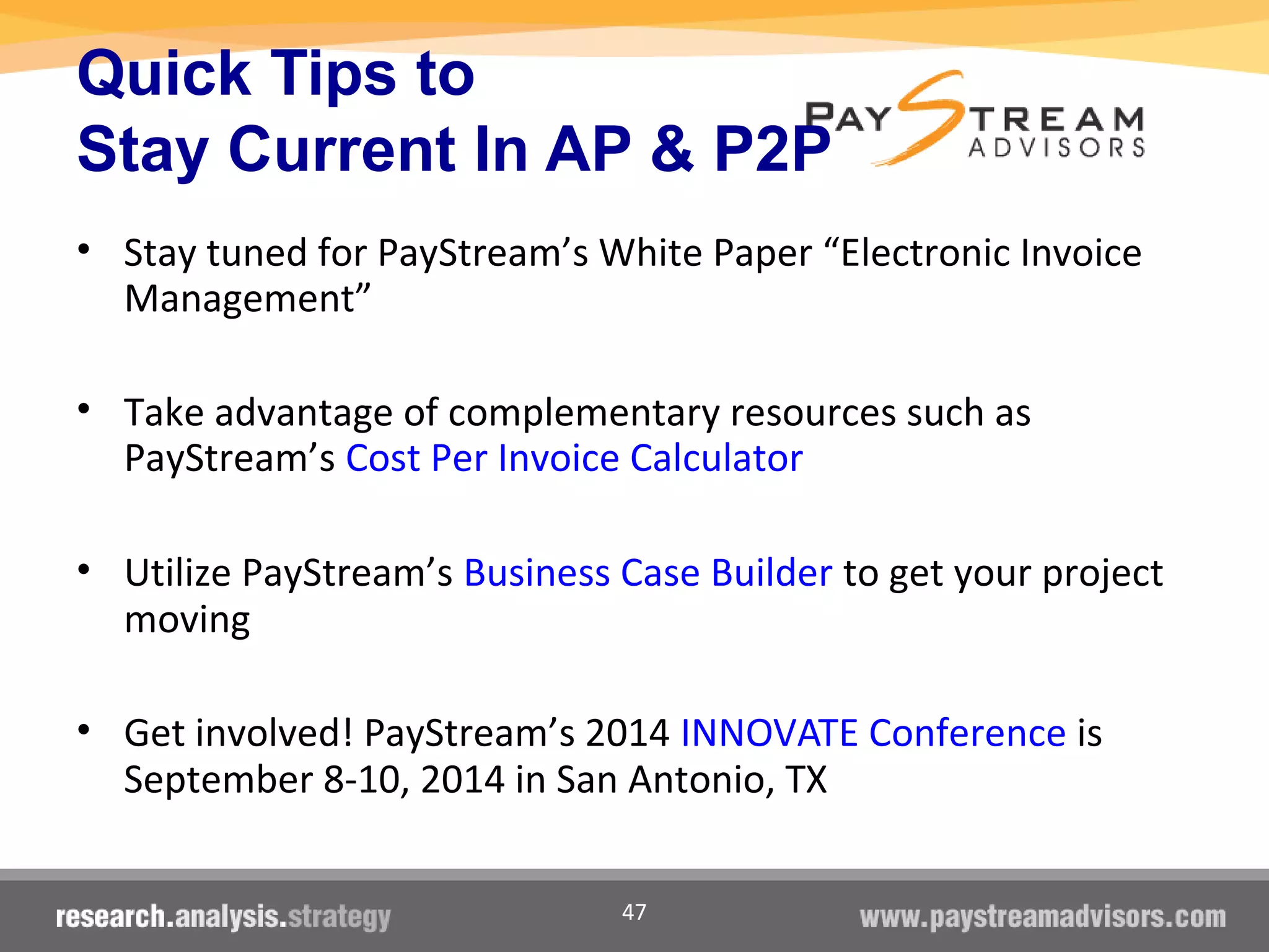 47
Quick Tips to
Stay Current In AP & P2P
• Stay tuned for PayStream’s White Paper “Electronic Invoice
Management”
• Take advantage of complementary resources such as
PayStream’s Cost Per Invoice Calculator
• Utilize PayStream’s Business Case Builder to get your project
moving
• Get involved! PayStream’s 2014 INNOVATE Conference is
September 8-10, 2014 in San Antonio, TX
 