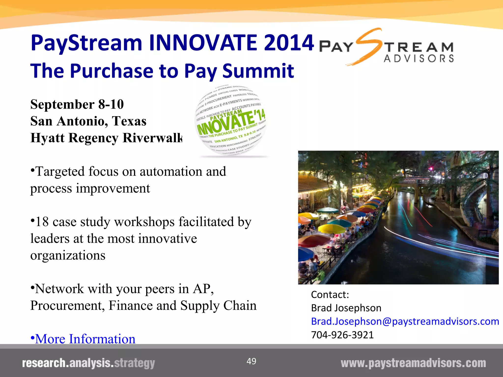 49
PayStream INNOVATE 2014
The Purchase to Pay Summit
September 8-10
San Antonio, Texas
Hyatt Regency Riverwalk
•Targeted focus on automation and
process improvement
•18 case study workshops facilitated by
leaders at the most innovative
organizations
•Network with your peers in AP,
Procurement, Finance and Supply Chain
•More Information
Contact:
Brad Josephson
Brad.Josephson@paystreamadvisors.com
704-926-3921
 
