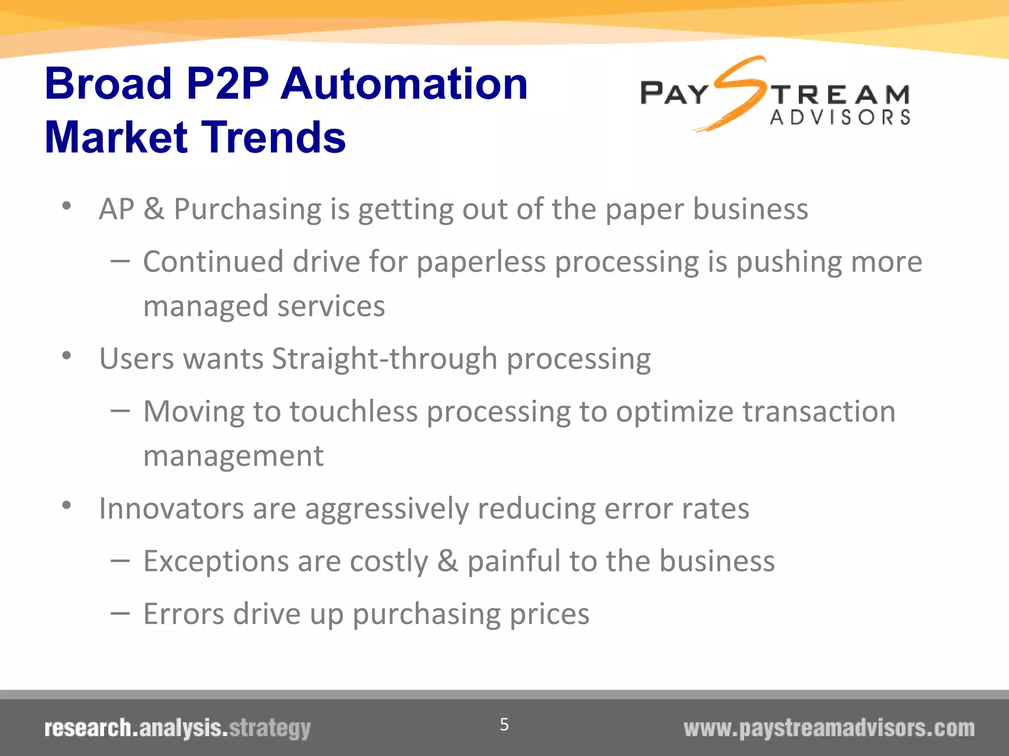 5
Broad P2P Automation
Market Trends
• AP & Purchasing is getting out of the paper business
– Continued drive for paperless processing is pushing more
managed services
• Users wants Straight-through processing
– Moving to touchless processing to optimize transaction
management
• Innovators are aggressively reducing error rates
– Exceptions are costly & painful to the business
– Errors drive up purchasing prices
 