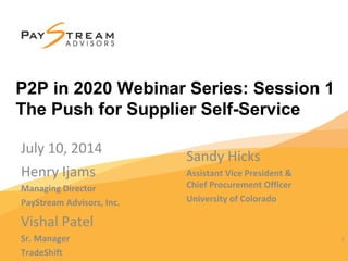 1
Henry Ijams
Managing Director
PayStream Advisors, Inc.
1
P2P in 2020 Webinar Series: Session 1
The Push for Supplier Self-Service
Sandy Hicks
Assistant Vice President &
Chief Procurement Officer
University of Colorado
July 10, 2014
Vishal Patel
Sr. Manager
TradeShift
 
