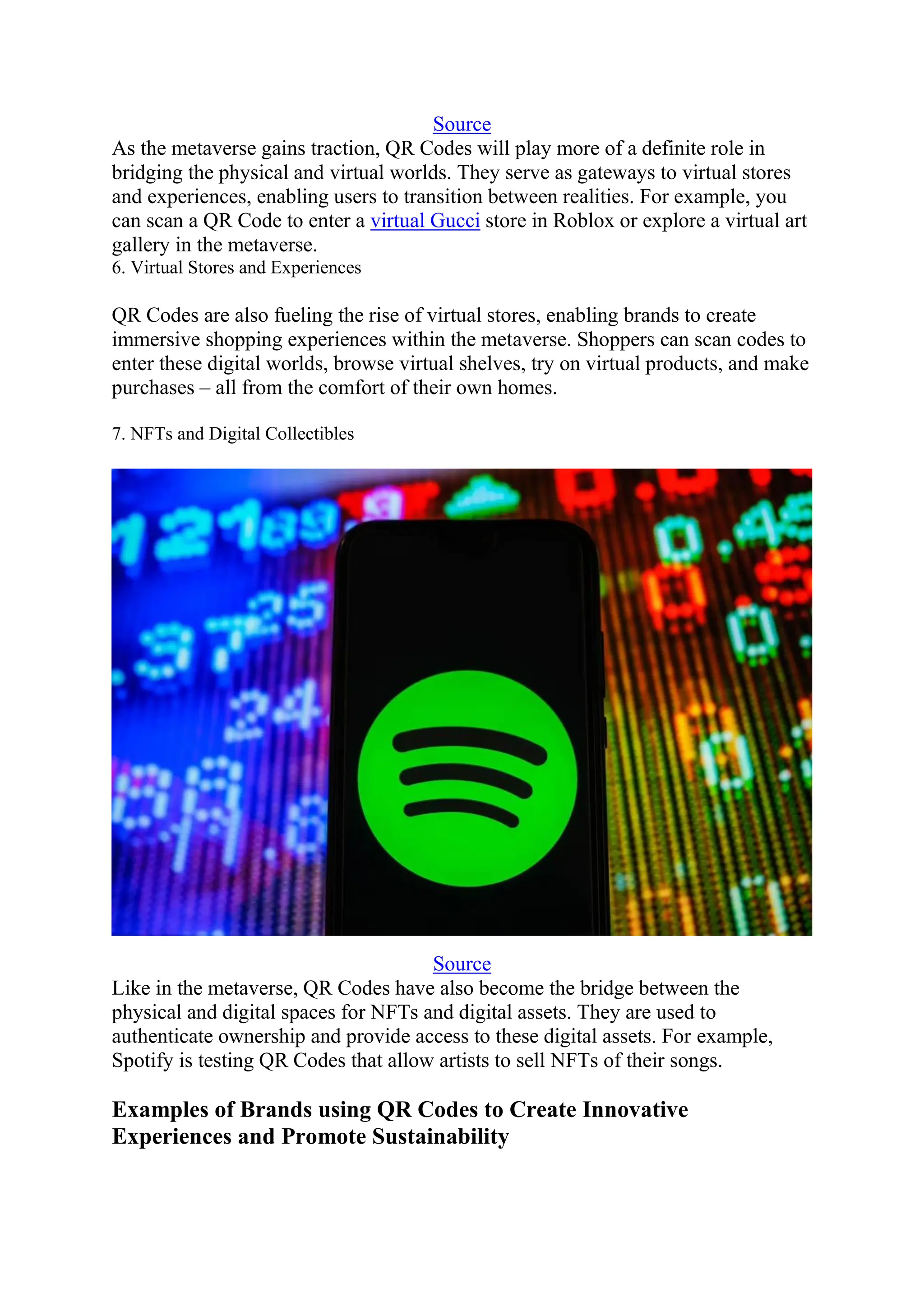 Source
As the metaverse gains traction, QR Codes will play more of a definite role in
bridging the physical and virtual worlds. They serve as gateways to virtual stores
and experiences, enabling users to transition between realities. For example, you
can scan a QR Code to enter a virtual Gucci store in Roblox or explore a virtual art
gallery in the metaverse.
6. Virtual Stores and Experiences
QR Codes are also fueling the rise of virtual stores, enabling brands to create
immersive shopping experiences within the metaverse. Shoppers can scan codes to
enter these digital worlds, browse virtual shelves, try on virtual products, and make
purchases – all from the comfort of their own homes.
7. NFTs and Digital Collectibles
Source
Like in the metaverse, QR Codes have also become the bridge between the
physical and digital spaces for NFTs and digital assets. They are used to
authenticate ownership and provide access to these digital assets. For example,
Spotify is testing QR Codes that allow artists to sell NFTs of their songs.
Examples of Brands using QR Codes to Create Innovative
Experiences and Promote Sustainability
 