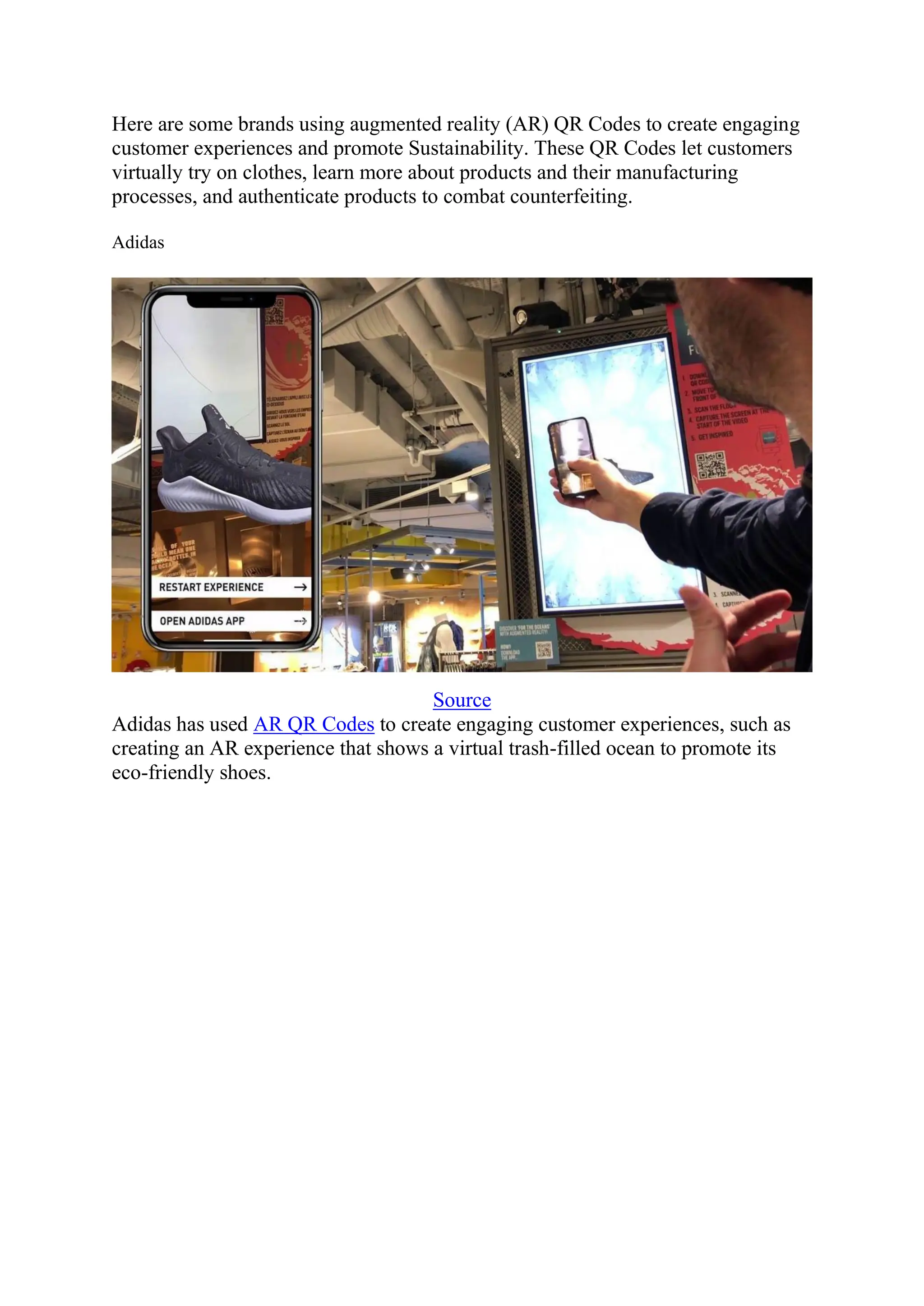 Here are some brands using augmented reality (AR) QR Codes to create engaging
customer experiences and promote Sustainability. These QR Codes let customers
virtually try on clothes, learn more about products and their manufacturing
processes, and authenticate products to combat counterfeiting.
Adidas
Source
Adidas has used AR QR Codes to create engaging customer experiences, such as
creating an AR experience that shows a virtual trash-filled ocean to promote its
eco-friendly shoes.
 