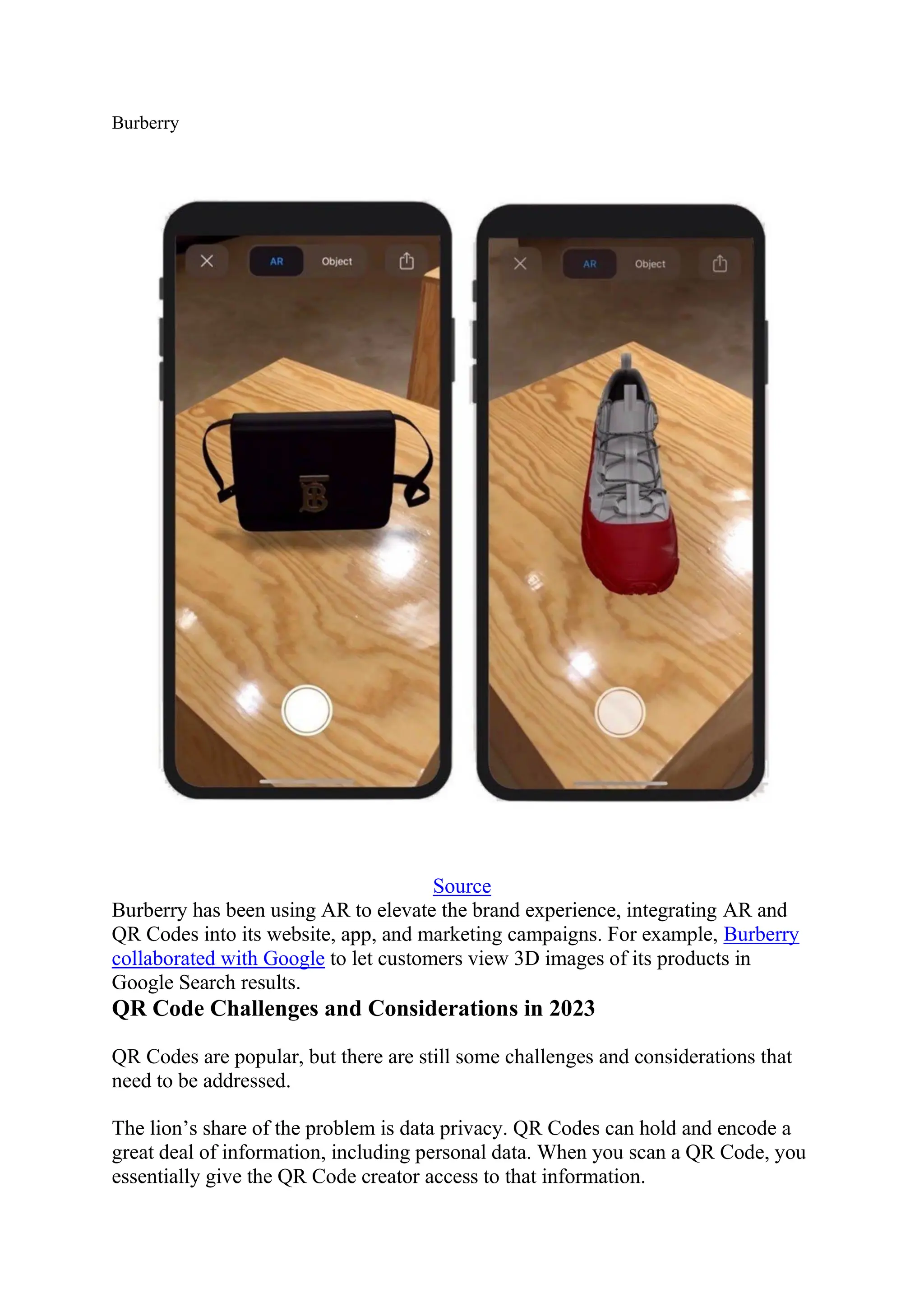 Burberry
Source
Burberry has been using AR to elevate the brand experience, integrating AR and
QR Codes into its website, app, and marketing campaigns. For example, Burberry
collaborated with Google to let customers view 3D images of its products in
Google Search results.
QR Code Challenges and Considerations in 2023
QR Codes are popular, but there are still some challenges and considerations that
need to be addressed.
The lion’s share of the problem is data privacy. QR Codes can hold and encode a
great deal of information, including personal data. When you scan a QR Code, you
essentially give the QR Code creator access to that information.
 