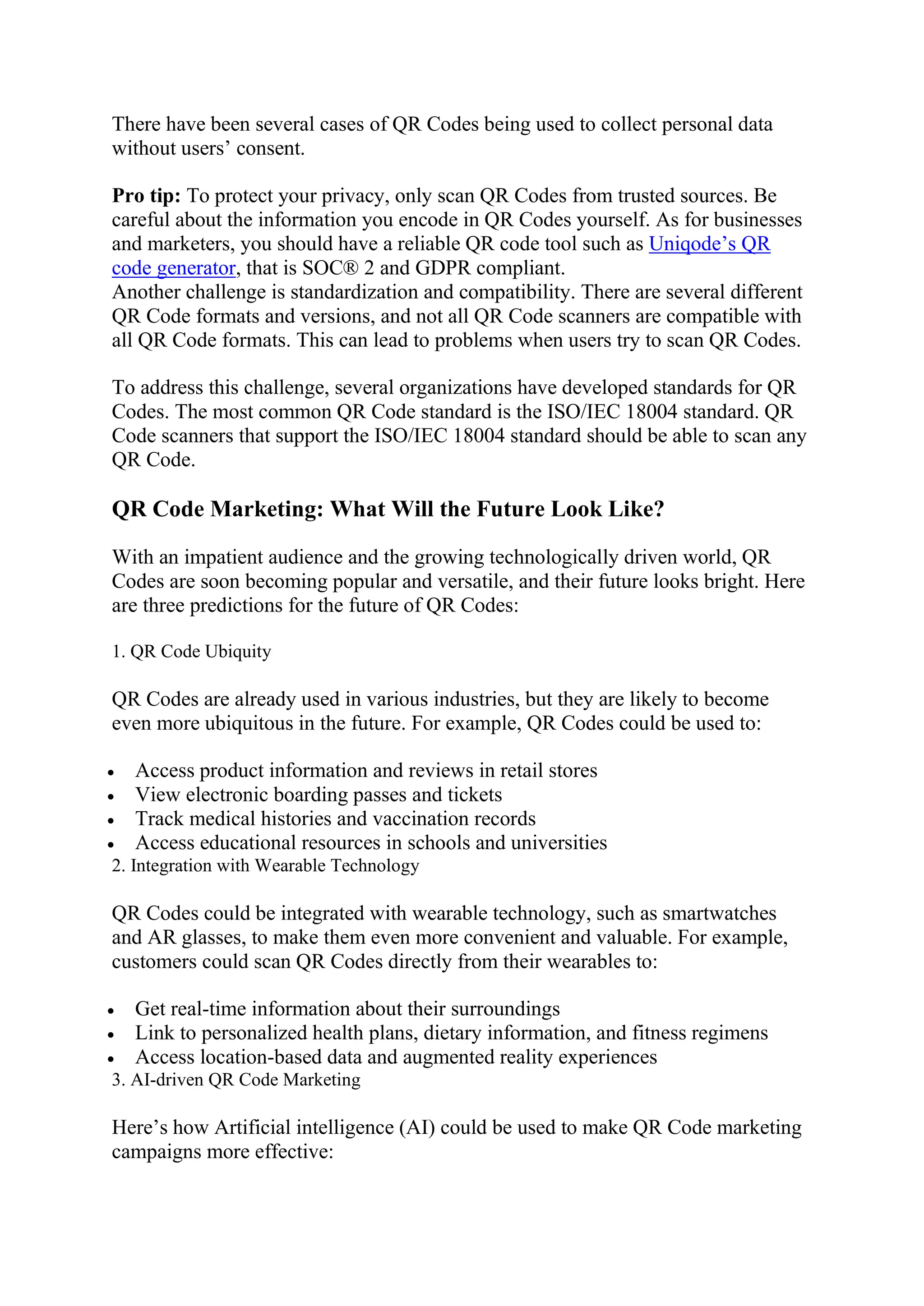 There have been several cases of QR Codes being used to collect personal data
without users’ consent.
Pro tip: To protect your privacy, only scan QR Codes from trusted sources. Be
careful about the information you encode in QR Codes yourself. As for businesses
and marketers, you should have a reliable QR code tool such as Uniqode’s QR
code generator, that is SOC® 2 and GDPR compliant.
Another challenge is standardization and compatibility. There are several different
QR Code formats and versions, and not all QR Code scanners are compatible with
all QR Code formats. This can lead to problems when users try to scan QR Codes.
To address this challenge, several organizations have developed standards for QR
Codes. The most common QR Code standard is the ISO/IEC 18004 standard. QR
Code scanners that support the ISO/IEC 18004 standard should be able to scan any
QR Code.
QR Code Marketing: What Will the Future Look Like?
With an impatient audience and the growing technologically driven world, QR
Codes are soon becoming popular and versatile, and their future looks bright. Here
are three predictions for the future of QR Codes:
1. QR Code Ubiquity
QR Codes are already used in various industries, but they are likely to become
even more ubiquitous in the future. For example, QR Codes could be used to:
 Access product information and reviews in retail stores
 View electronic boarding passes and tickets
 Track medical histories and vaccination records
 Access educational resources in schools and universities
2. Integration with Wearable Technology
QR Codes could be integrated with wearable technology, such as smartwatches
and AR glasses, to make them even more convenient and valuable. For example,
customers could scan QR Codes directly from their wearables to:
 Get real-time information about their surroundings
 Link to personalized health plans, dietary information, and fitness regimens
 Access location-based data and augmented reality experiences
3. AI-driven QR Code Marketing
Here’s how Artificial intelligence (AI) could be used to make QR Code marketing
campaigns more effective:
 