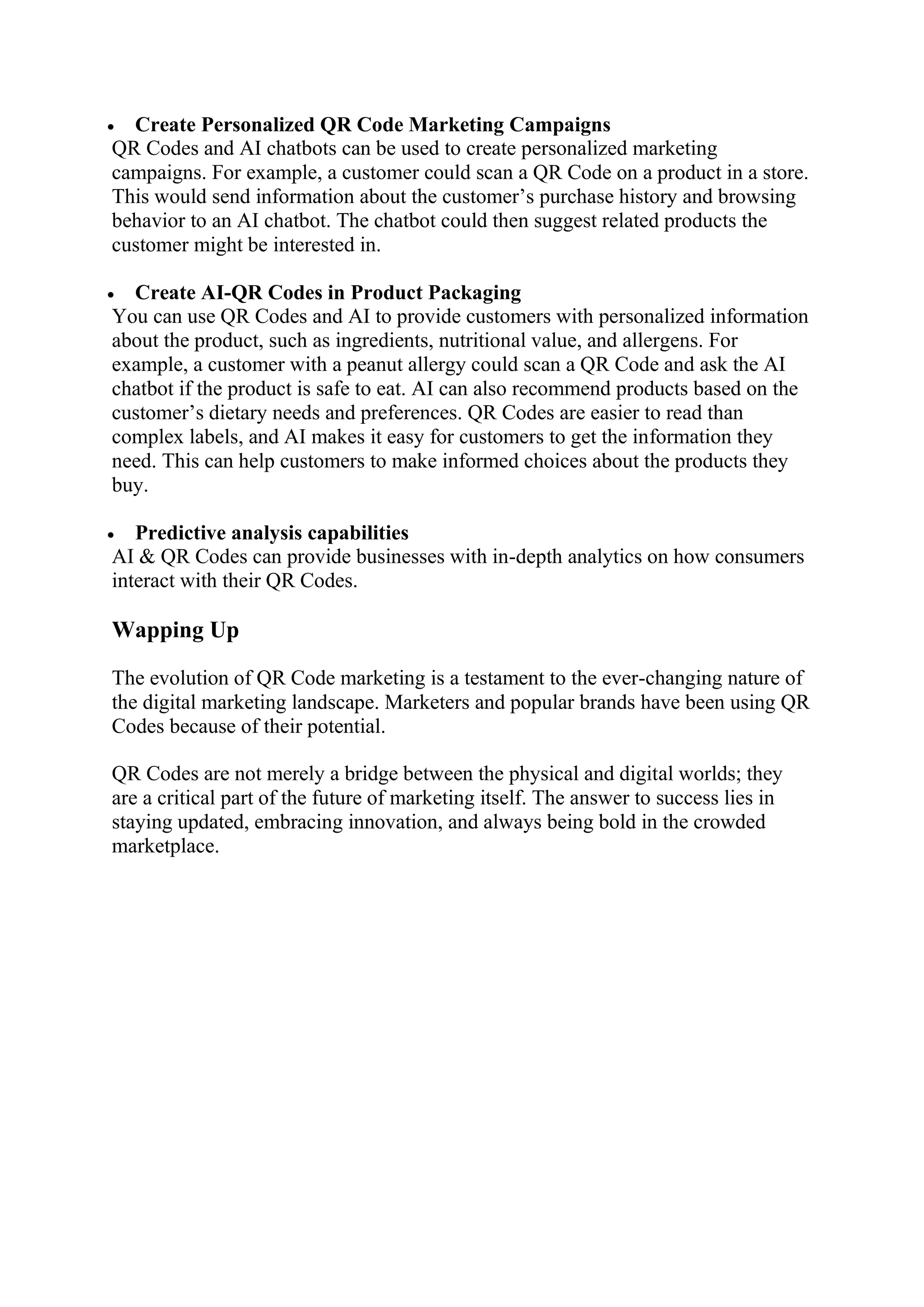  Create Personalized QR Code Marketing Campaigns
QR Codes and AI chatbots can be used to create personalized marketing
campaigns. For example, a customer could scan a QR Code on a product in a store.
This would send information about the customer’s purchase history and browsing
behavior to an AI chatbot. The chatbot could then suggest related products the
customer might be interested in.
 Create AI-QR Codes in Product Packaging
You can use QR Codes and AI to provide customers with personalized information
about the product, such as ingredients, nutritional value, and allergens. For
example, a customer with a peanut allergy could scan a QR Code and ask the AI
chatbot if the product is safe to eat. AI can also recommend products based on the
customer’s dietary needs and preferences. QR Codes are easier to read than
complex labels, and AI makes it easy for customers to get the information they
need. This can help customers to make informed choices about the products they
buy.
 Predictive analysis capabilities
AI & QR Codes can provide businesses with in-depth analytics on how consumers
interact with their QR Codes.
Wapping Up
The evolution of QR Code marketing is a testament to the ever-changing nature of
the digital marketing landscape. Marketers and popular brands have been using QR
Codes because of their potential.
QR Codes are not merely a bridge between the physical and digital worlds; they
are a critical part of the future of marketing itself. The answer to success lies in
staying updated, embracing innovation, and always being bold in the crowded
marketplace.
 