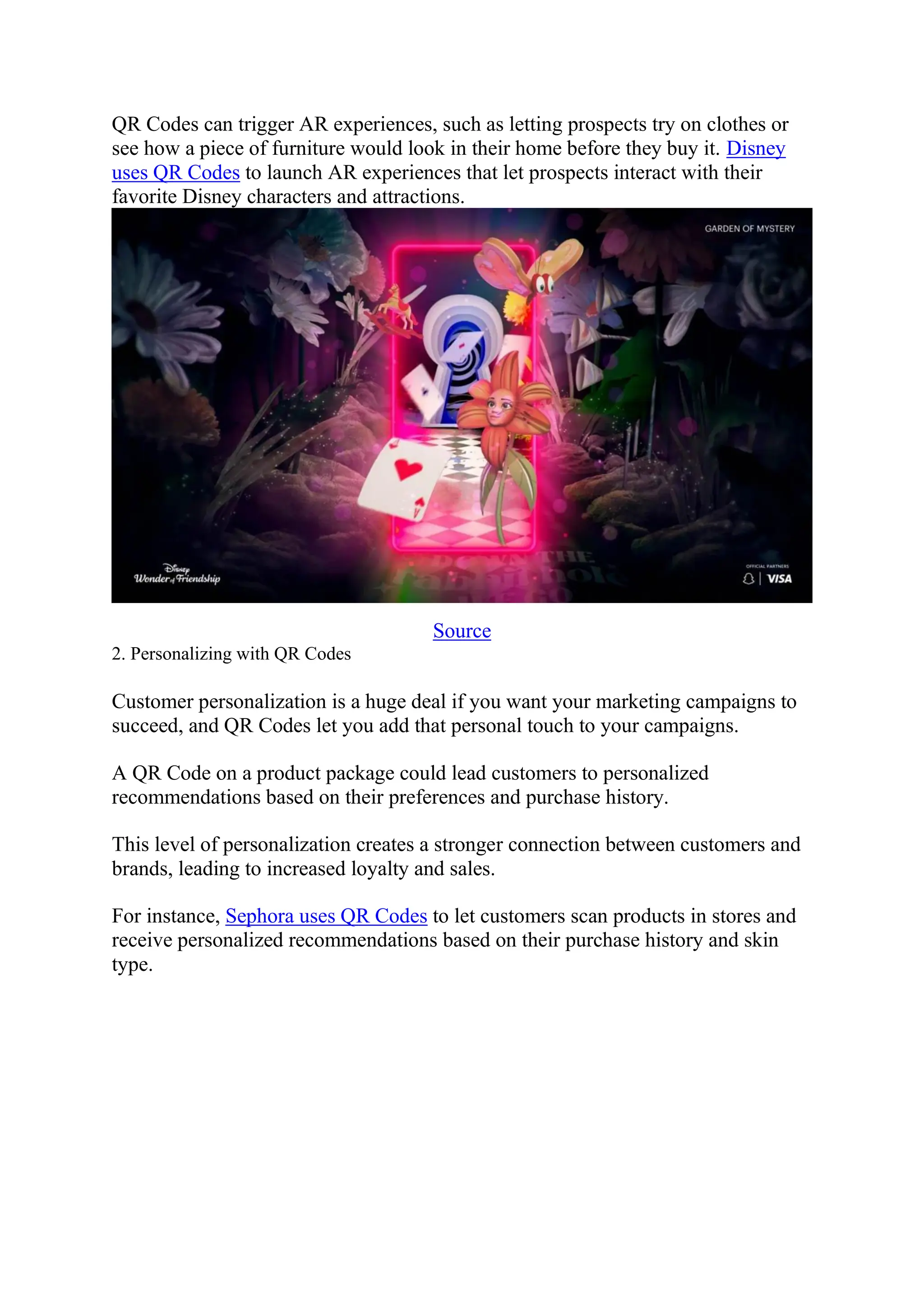 QR Codes can trigger AR experiences, such as letting prospects try on clothes or
see how a piece of furniture would look in their home before they buy it. Disney
uses QR Codes to launch AR experiences that let prospects interact with their
favorite Disney characters and attractions.
Source
2. Personalizing with QR Codes
Customer personalization is a huge deal if you want your marketing campaigns to
succeed, and QR Codes let you add that personal touch to your campaigns.
A QR Code on a product package could lead customers to personalized
recommendations based on their preferences and purchase history.
This level of personalization creates a stronger connection between customers and
brands, leading to increased loyalty and sales.
For instance, Sephora uses QR Codes to let customers scan products in stores and
receive personalized recommendations based on their purchase history and skin
type.
 