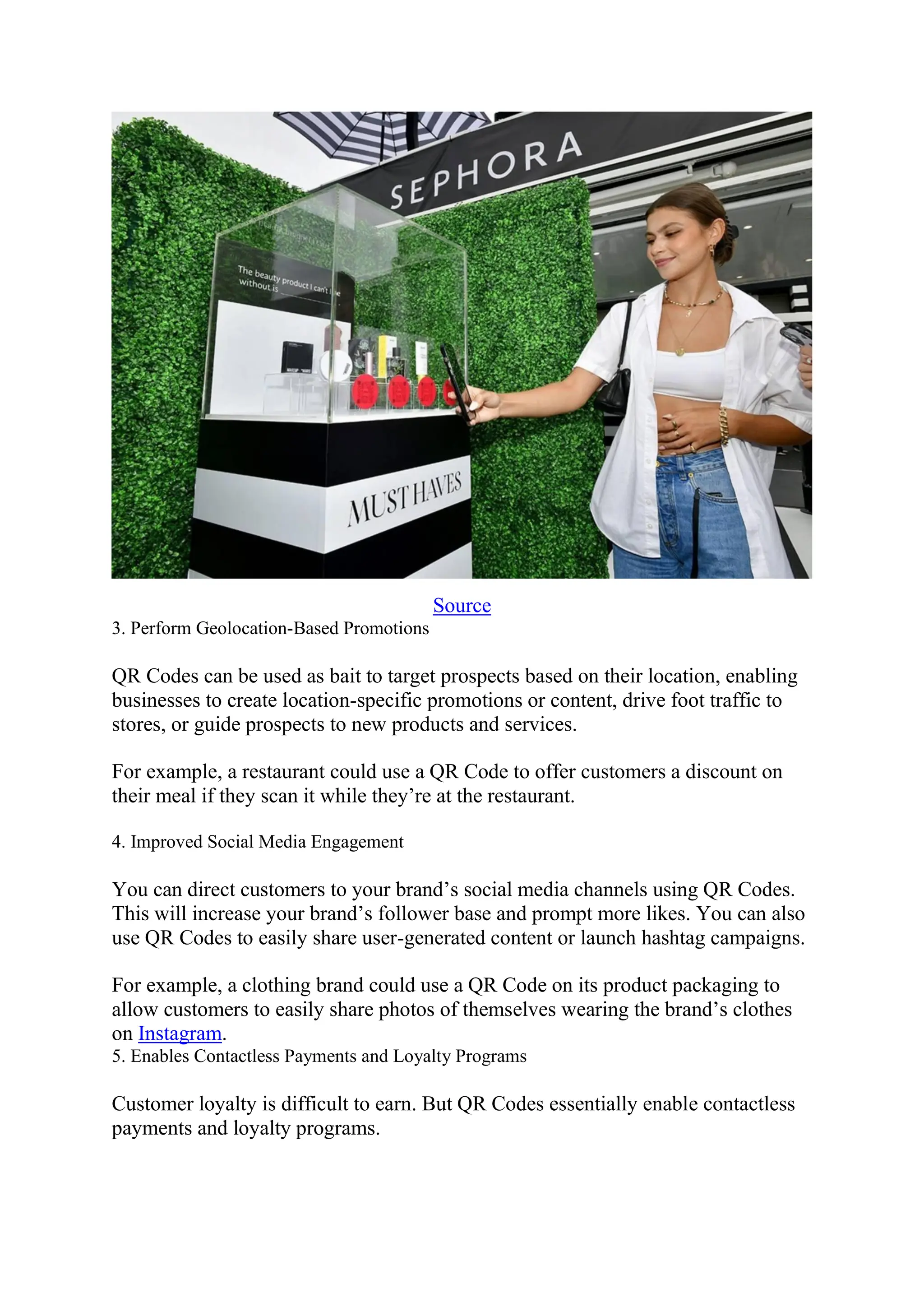 Source
3. Perform Geolocation-Based Promotions
QR Codes can be used as bait to target prospects based on their location, enabling
businesses to create location-specific promotions or content, drive foot traffic to
stores, or guide prospects to new products and services.
For example, a restaurant could use a QR Code to offer customers a discount on
their meal if they scan it while they’re at the restaurant.
4. Improved Social Media Engagement
You can direct customers to your brand’s social media channels using QR Codes.
This will increase your brand’s follower base and prompt more likes. You can also
use QR Codes to easily share user-generated content or launch hashtag campaigns.
For example, a clothing brand could use a QR Code on its product packaging to
allow customers to easily share photos of themselves wearing the brand’s clothes
on Instagram.
5. Enables Contactless Payments and Loyalty Programs
Customer loyalty is difficult to earn. But QR Codes essentially enable contactless
payments and loyalty programs.
 