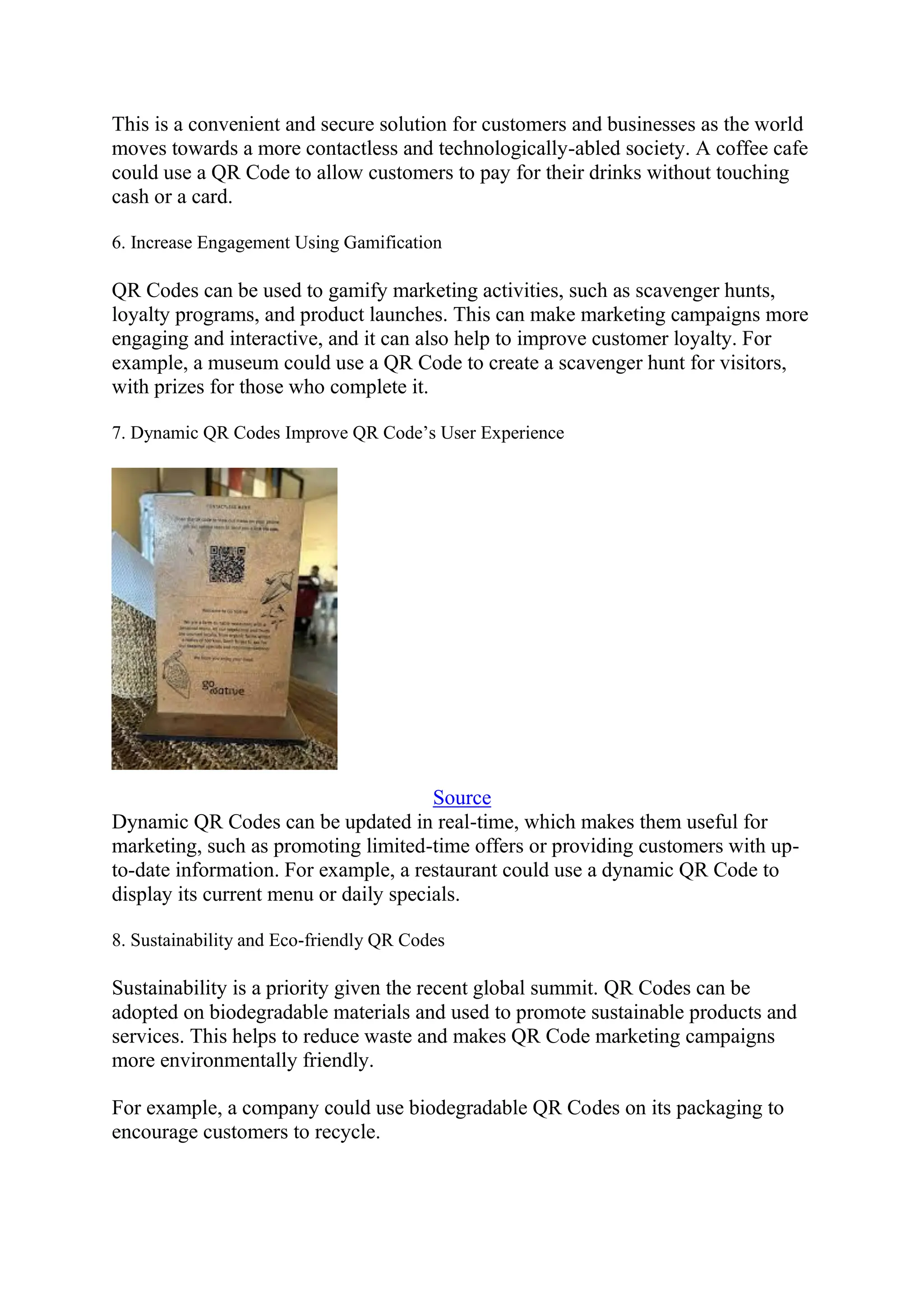 This is a convenient and secure solution for customers and businesses as the world
moves towards a more contactless and technologically-abled society. A coffee cafe
could use a QR Code to allow customers to pay for their drinks without touching
cash or a card.
6. Increase Engagement Using Gamification
QR Codes can be used to gamify marketing activities, such as scavenger hunts,
loyalty programs, and product launches. This can make marketing campaigns more
engaging and interactive, and it can also help to improve customer loyalty. For
example, a museum could use a QR Code to create a scavenger hunt for visitors,
with prizes for those who complete it.
7. Dynamic QR Codes Improve QR Code’s User Experience
Source
Dynamic QR Codes can be updated in real-time, which makes them useful for
marketing, such as promoting limited-time offers or providing customers with up-
to-date information. For example, a restaurant could use a dynamic QR Code to
display its current menu or daily specials.
8. Sustainability and Eco-friendly QR Codes
Sustainability is a priority given the recent global summit. QR Codes can be
adopted on biodegradable materials and used to promote sustainable products and
services. This helps to reduce waste and makes QR Code marketing campaigns
more environmentally friendly.
For example, a company could use biodegradable QR Codes on its packaging to
encourage customers to recycle.
 