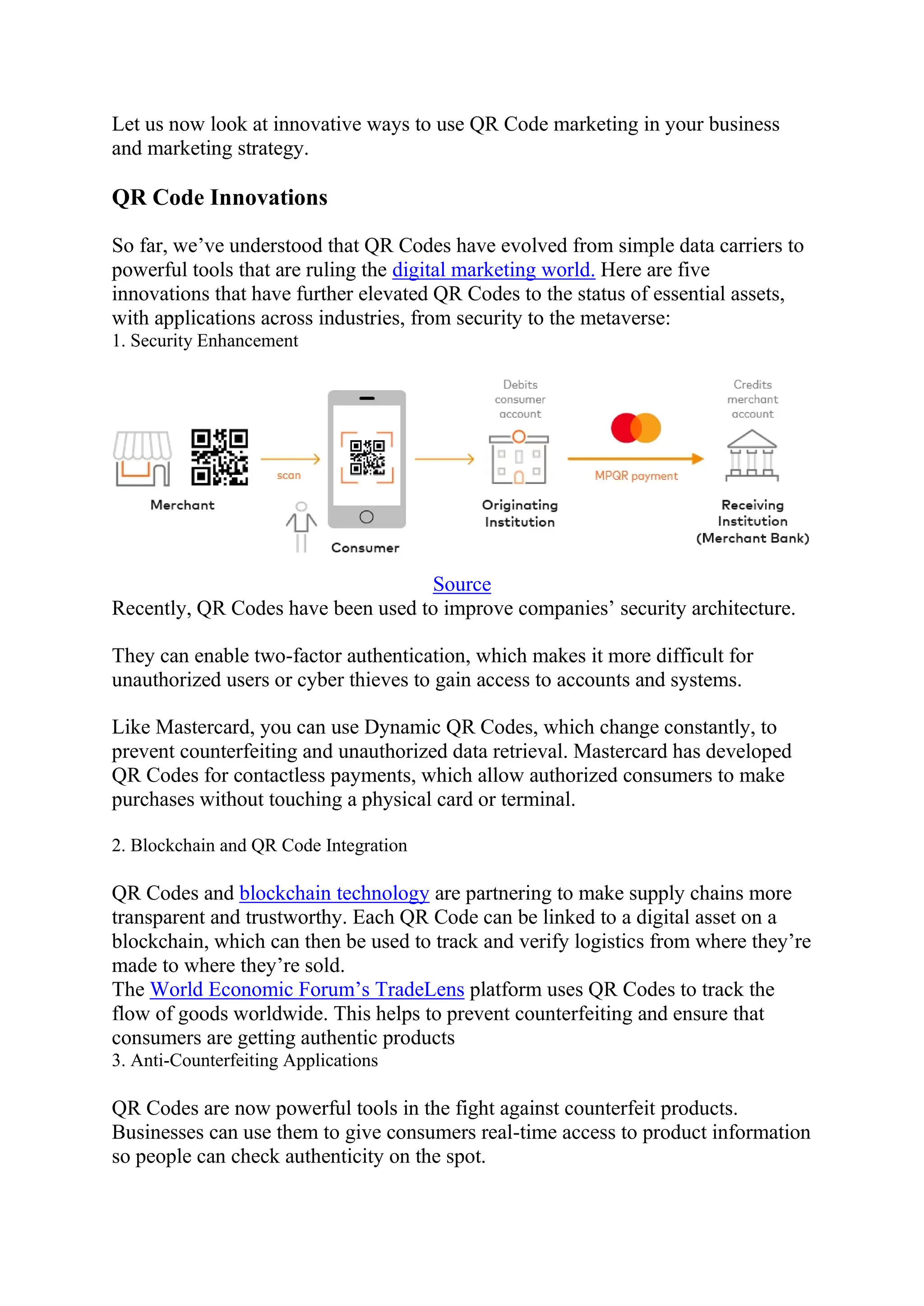 Let us now look at innovative ways to use QR Code marketing in your business
and marketing strategy.
QR Code Innovations
So far, we’ve understood that QR Codes have evolved from simple data carriers to
powerful tools that are ruling the digital marketing world. Here are five
innovations that have further elevated QR Codes to the status of essential assets,
with applications across industries, from security to the metaverse:
1. Security Enhancement
Source
Recently, QR Codes have been used to improve companies’ security architecture.
They can enable two-factor authentication, which makes it more difficult for
unauthorized users or cyber thieves to gain access to accounts and systems.
Like Mastercard, you can use Dynamic QR Codes, which change constantly, to
prevent counterfeiting and unauthorized data retrieval. Mastercard has developed
QR Codes for contactless payments, which allow authorized consumers to make
purchases without touching a physical card or terminal.
2. Blockchain and QR Code Integration
QR Codes and blockchain technology are partnering to make supply chains more
transparent and trustworthy. Each QR Code can be linked to a digital asset on a
blockchain, which can then be used to track and verify logistics from where they’re
made to where they’re sold.
The World Economic Forum’s TradeLens platform uses QR Codes to track the
flow of goods worldwide. This helps to prevent counterfeiting and ensure that
consumers are getting authentic products
3. Anti-Counterfeiting Applications
QR Codes are now powerful tools in the fight against counterfeit products.
Businesses can use them to give consumers real-time access to product information
so people can check authenticity on the spot.
 