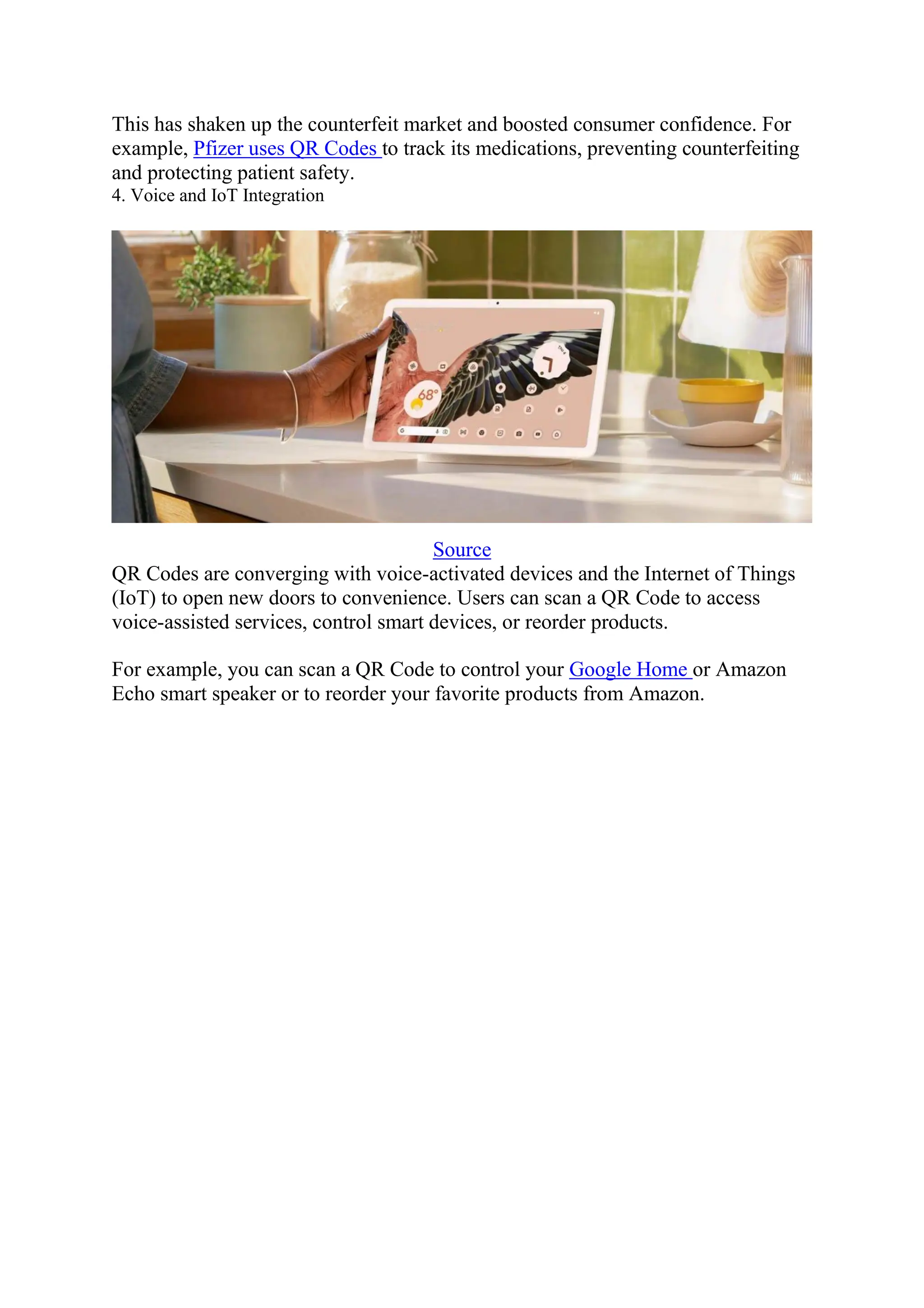 This has shaken up the counterfeit market and boosted consumer confidence. For
example, Pfizer uses QR Codes to track its medications, preventing counterfeiting
and protecting patient safety.
4. Voice and IoT Integration
Source
QR Codes are converging with voice-activated devices and the Internet of Things
(IoT) to open new doors to convenience. Users can scan a QR Code to access
voice-assisted services, control smart devices, or reorder products.
For example, you can scan a QR Code to control your Google Home or Amazon
Echo smart speaker or to reorder your favorite products from Amazon.
 