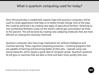© 2020 Bernard Marr, Bernard Marr & Co. All rights reserved
Once this practicality is established, experts hope that quantum computers will be
used to create applications that help us to tackle climate change. One of the ways
this could be achieved is by creating new types of agricultural fertilizer. Switching to
new synthesized fertilisers could cut the world’s natural gas consumption by three
to five percent. This will be done by creating new catalyzing molecules that are more
efficient at creating the necessary chemicals.
Quantum computers also have huge implications for artificial intelligence and
machine learning. These cognitive computing processes – involving programs that
are capable of learning and becoming better at their jobs – operate using vast
neural networks, which require a great deal of computer power. Quantum-powered
AI will give us machines that are able to think and learn more quickly than ever.
What is quantum computing used for today?
 