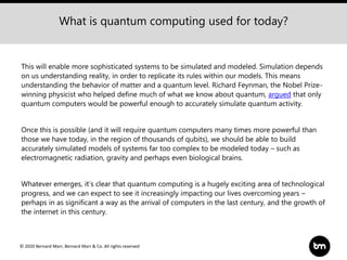 © 2020 Bernard Marr, Bernard Marr & Co. All rights reserved
This will enable more sophisticated systems to be simulated and modeled. Simulation depends
on us understanding reality, in order to replicate its rules within our models. This means
understanding the behavior of matter and a quantum level. Richard Feynman, the Nobel Prize-
winning physicist who helped define much of what we know about quantum, argued that only
quantum computers would be powerful enough to accurately simulate quantum activity.
Once this is possible (and it will require quantum computers many times more powerful than
those we have today, in the region of thousands of qubits), we should be able to build
accurately simulated models of systems far too complex to be modeled today – such as
electromagnetic radiation, gravity and perhaps even biological brains.
Whatever emerges, it’s clear that quantum computing is a hugely exciting area of technological
progress, and we can expect to see it increasingly impacting our lives overcoming years –
perhaps in as significant a way as the arrival of computers in the last century, and the growth of
the internet in this century.
What is quantum computing used for today?
 