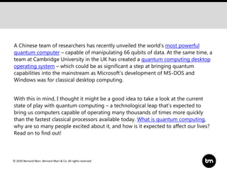 © 2020 Bernard Marr, Bernard Marr & Co. All rights reserved
A Chinese team of researchers has recently unveiled the world’s most powerful
quantum computer – capable of manipulating 66 qubits of data. At the same time, a
team at Cambridge University in the UK has created a quantum computing desktop
operating system – which could be as significant a step at bringing quantum
capabilities into the mainstream as Microsoft’s development of MS-DOS and
Windows was for classical desktop computing.
With this in mind, I thought it might be a good idea to take a look at the current
state of play with quantum computing – a technological leap that’s expected to
bring us computers capable of operating many thousands of times more quickly
than the fastest classical processors available today. What is quantum computing,
why are so many people excited about it, and how is it expected to affect our lives?
Read on to find out!
 