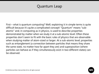 © 2020 Bernard Marr, Bernard Marr & Co. All rights reserved
First – what is quantum computing? Well, explaining it in simple terms is quite
difficult because it's quite a complicated concept! “Quantum” means “sub-
atomic” and, in computing as in physics, is used to describe properties
demonstrated by matter when we study it at a sub-atomic level. Often these
properties don’t seem to fit with the basic rules of physics that are observable
when studying matter of atom-sized or larger. At a sub-atomic level, properties
such as entanglement (a connection between particles that means they share
the same state, no matter how far apart they are) and superposition (where
particles can behave as if they simultaneously exist in two different states) can
be observed.
Quantum Leap
 