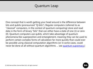 © 2020 Bernard Marr, Bernard Marr & Co. All rights reserved
One concept that is worth getting your head around is the difference between
bits and qubits (pronounced "Q-bits"). Regular computers (referred to as
"classical" computers, in the context of quantum computing) store and read
data in the form of binary "bits" that can either have a state of one (1) or zero
(0). Quantum computers use qubits, which take advantage of quantum
phenomena like superposition and entanglement, meaning they can be used to
perform certain complex forms of calculation far more quickly than could ever
be possible using classical computation algorithms (or in some cases, could
never be done at all without quantum algorithms … see quantum supremacy.)
Quantum Leap
 