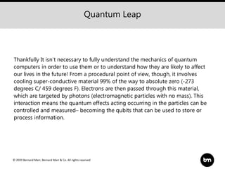 © 2020 Bernard Marr, Bernard Marr & Co. All rights reserved
Thankfully It isn't necessary to fully understand the mechanics of quantum
computers in order to use them or to understand how they are likely to affect
our lives in the future! From a procedural point of view, though, it involves
cooling super-conductive material 99% of the way to absolute zero (-273
degrees C/ 459 degrees F). Electrons are then passed through this material,
which are targeted by photons (electromagnetic particles with no mass). This
interaction means the quantum effects acting occurring in the particles can be
controlled and measured– becoming the qubits that can be used to store or
process information.
Quantum Leap
 