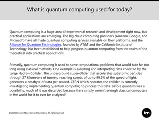 © 2020 Bernard Marr, Bernard Marr & Co. All rights reserved
Quantum computing is a huge area of experimental research and development right now, but
practical applications are emerging. The big cloud computing providers (Amazon, Google, and
Microsoft) have all made quantum computing services available on their platforms, and the
Alliance for Quantum Technologies, founded by AT&T and the California Institute of
Technology, has been established to help progress quantum computing from the realm of the
theoretical into practical applications.
Primarily, quantum computing is used to solve computational problems that would take far too
long using classical methods. One example is analyzing and interpreting data collected by the
Large Hadron Collider. The underground supercollider that accelerates subatomic particles
through 27 kilometers of tunnels, reaching speeds of up to 99.9% of the speed of light,
generates a petabyte of data per second. CERN, which operates the collider, is currently
investigating implementing quantum computing to process this data. Before quantum was a
possibility, much of it was discarded because there simply weren’t enough classical computers
in the world for it to ever be analyzed!
What is quantum computing used for today?
 