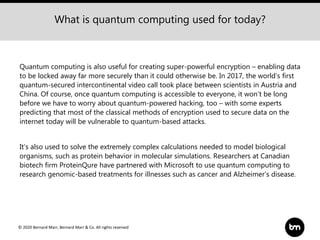 © 2020 Bernard Marr, Bernard Marr & Co. All rights reserved
Quantum computing is also useful for creating super-powerful encryption – enabling data
to be locked away far more securely than it could otherwise be. In 2017, the world’s first
quantum-secured intercontinental video call took place between scientists in Austria and
China. Of course, once quantum computing is accessible to everyone, it won’t be long
before we have to worry about quantum-powered hacking, too – with some experts
predicting that most of the classical methods of encryption used to secure data on the
internet today will be vulnerable to quantum-based attacks.
It’s also used to solve the extremely complex calculations needed to model biological
organisms, such as protein behavior in molecular simulations. Researchers at Canadian
biotech firm ProteinQure have partnered with Microsoft to use quantum computing to
research genomic-based treatments for illnesses such as cancer and Alzheimer’s disease.
What is quantum computing used for today?
 
