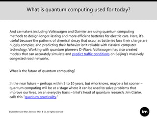 © 2020 Bernard Marr, Bernard Marr & Co. All rights reserved
And carmakers including Volkswagen and Daimler are using quantum computing
methods to design longer-lasting and more efficient batteries for electric cars. Here, it’s
useful because the patterns of chemical decay that occur as batteries lose their charge are
hugely complex, and predicting their behavior isn’t reliable with classical computer
technology. Working with quantum pioneers D-Wave, Volkswagen has also created
models that can accurately simulate and predict traffic conditions on Beijing’s massively
congested road networks.
What is the future of quantum computing?
In the near future – perhaps within 5 to 10 years, but who knows, maybe a lot sooner –
quantum computing will be at a stage where it can be used to solve problems that
improve our lives, on an everyday basis – Intel’s head of quantum research, Jim Clarke,
calls this “quantum practicality."
What is quantum computing used for today?
 