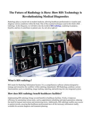 The Future of Radiology is Here: How RIS Technology is
Revolutionizing Medical Diagnostics
Radiology plays a crucial role in modern medicine, allowing healthcare professionals to visualize and
diagnose various conditions within the body. One of the essential techniques used in this field is RIS
radiology. In this blog post, we will delve into the world of RIS radiology, exploring its purpose,
benefits, and how it contributes to patient care. So, let's dive right in!
What is RIS radiology?
RIS stands for Radiology Information System. It is a comprehensive software solution designed to
manage and streamline the workflow within radiology departments. RIS Radiology combines various
functionalities such as scheduling, image tracking, reporting, and archiving into one integrated system.
How does RIS radiology benefit healthcare facilities?
Implementing RIS radiology brings several benefits to healthcare facilities. Firstly, it improves
efficiency by automating various tasks, such as appointment scheduling and report generation, reducing
the need for manual intervention and minimizing errors. Additionally, RIS radiology enables easy access
to patient records, ensuring that healthcare professionals have all the necessary information readily
available for accurate diagnosis and treatment planning.
 