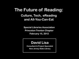 The Future of Reading:
  Culture, Tech, eReading
    and All-You-Can-Eat

    Special Libraries Association
     Princeton-Trenton Chapter
         February 15, 2012



           David Lisa
      Consultant & Project Specialist
        New Jersey State Library
 