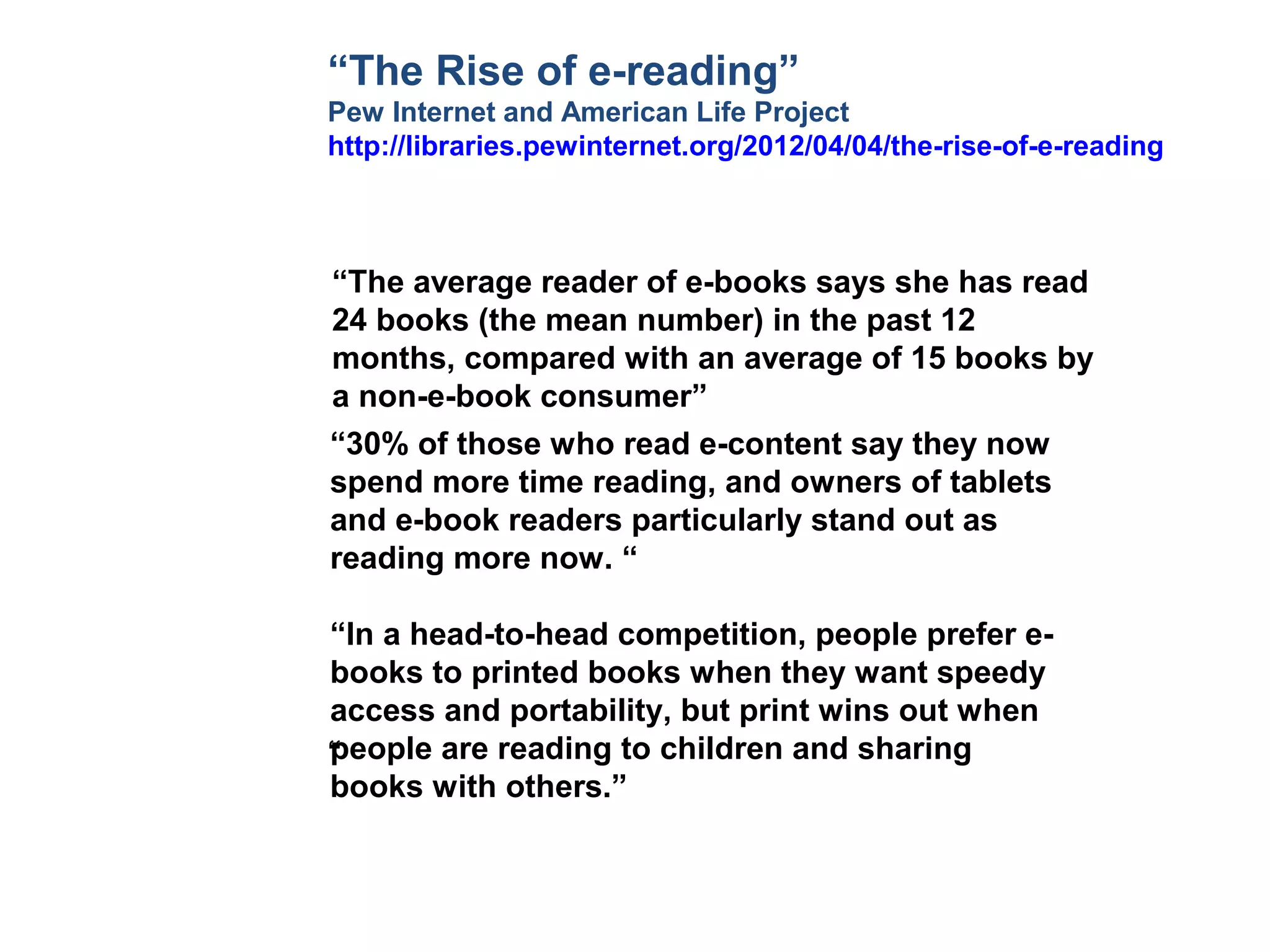 “The Rise of e-reading”
Pew Internet and American Life Project
http://libraries.pewinternet.org/2012/04/04/the-rise-of-e-reading



“The average reader of e-books says she has read
24 books (the mean number) in the past 12
months, compared with an average of 15 books by
a non-e-book consumer”
“30% of those who read e-content say they now
spend more time reading, and owners of tablets
and e-book readers particularly stand out as
reading more now. “

“In a head-to-head competition, people prefer e-
books to printed books when they want speedy
access and portability, but print wins out when
people are reading to children and sharing
“
books with others.”
 