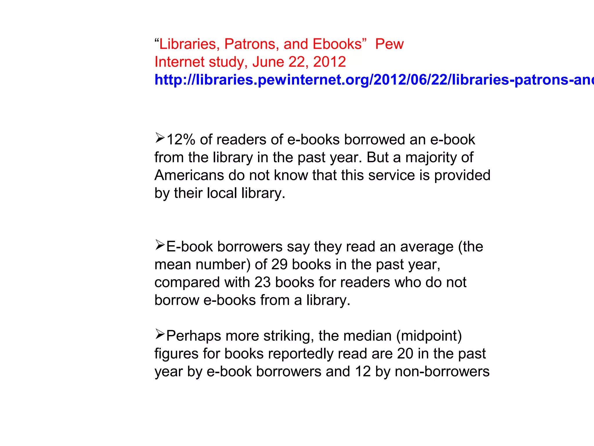 “Libraries, Patrons, and Ebooks” Pew
Internet study, June 22, 2012
http://libraries.pewinternet.org/2012/06/22/libraries-patrons-and


12% of readers of e-books borrowed an e-book
from the library in the past year. But a majority of
Americans do not know that this service is provided
by their local library.


E-book borrowers say they read an average (the
mean number) of 29 books in the past year,
compared with 23 books for readers who do not
borrow e-books from a library.

Perhaps more striking, the median (midpoint)
figures for books reportedly read are 20 in the past
year by e-book borrowers and 12 by non-borrowers
 