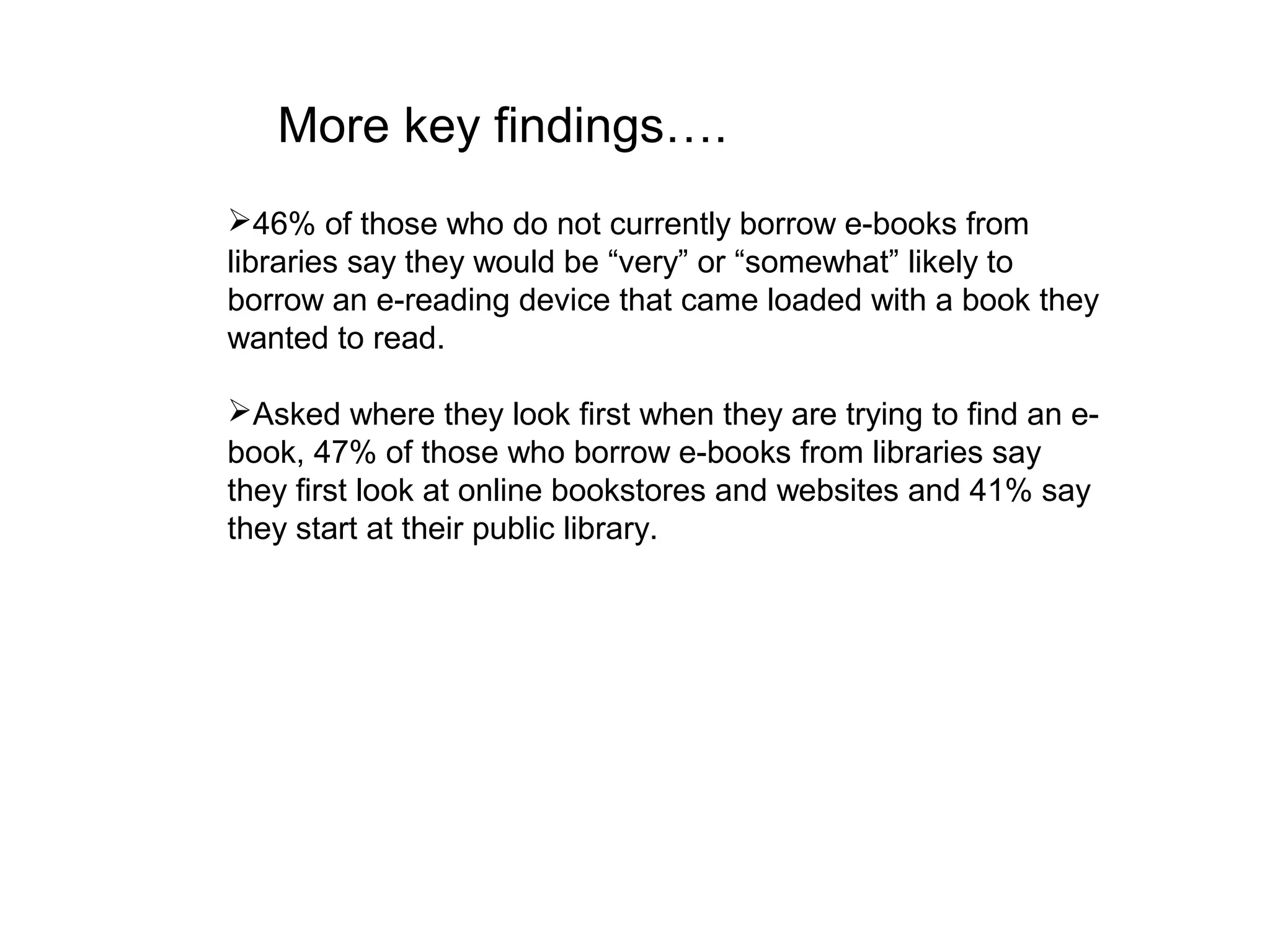 More key findings….
46% of those who do not currently borrow e-books from
libraries say they would be “very” or “somewhat” likely to
borrow an e-reading device that came loaded with a book they
wanted to read.

Asked where they look first when they are trying to find an e-
book, 47% of those who borrow e-books from libraries say
they first look at online bookstores and websites and 41% say
they start at their public library.
 