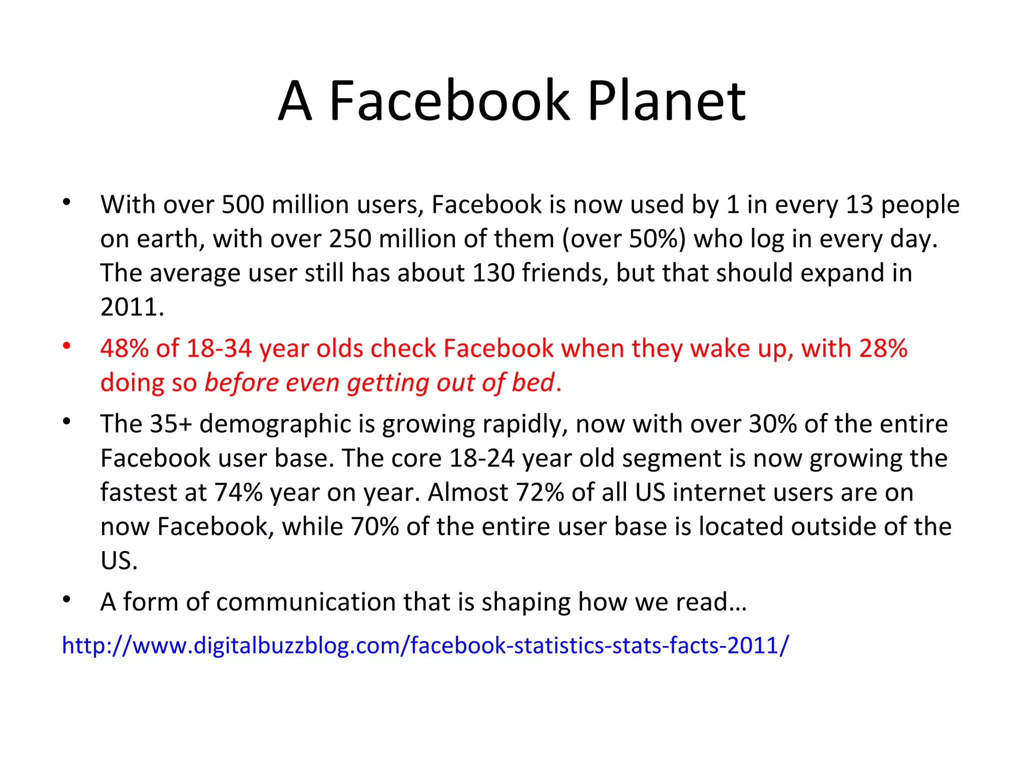 A Facebook Planet
•   With over 500 million users, Facebook is now used by 1 in every 13 people
    on earth, with over 250 million of them (over 50%) who log in every day.
    The average user still has about 130 friends, but that should expand in
    2011.
•   48% of 18-34 year olds check Facebook when they wake up, with 28%
    doing so before even getting out of bed.
•   The 35+ demographic is growing rapidly, now with over 30% of the entire
    Facebook user base. The core 18-24 year old segment is now growing the
    fastest at 74% year on year. Almost 72% of all US internet users are on
    now Facebook, while 70% of the entire user base is located outside of the
    US.
•   A form of communication that is shaping how we read…
http://www.digitalbuzzblog.com/facebook-statistics-stats-facts-2011/
 