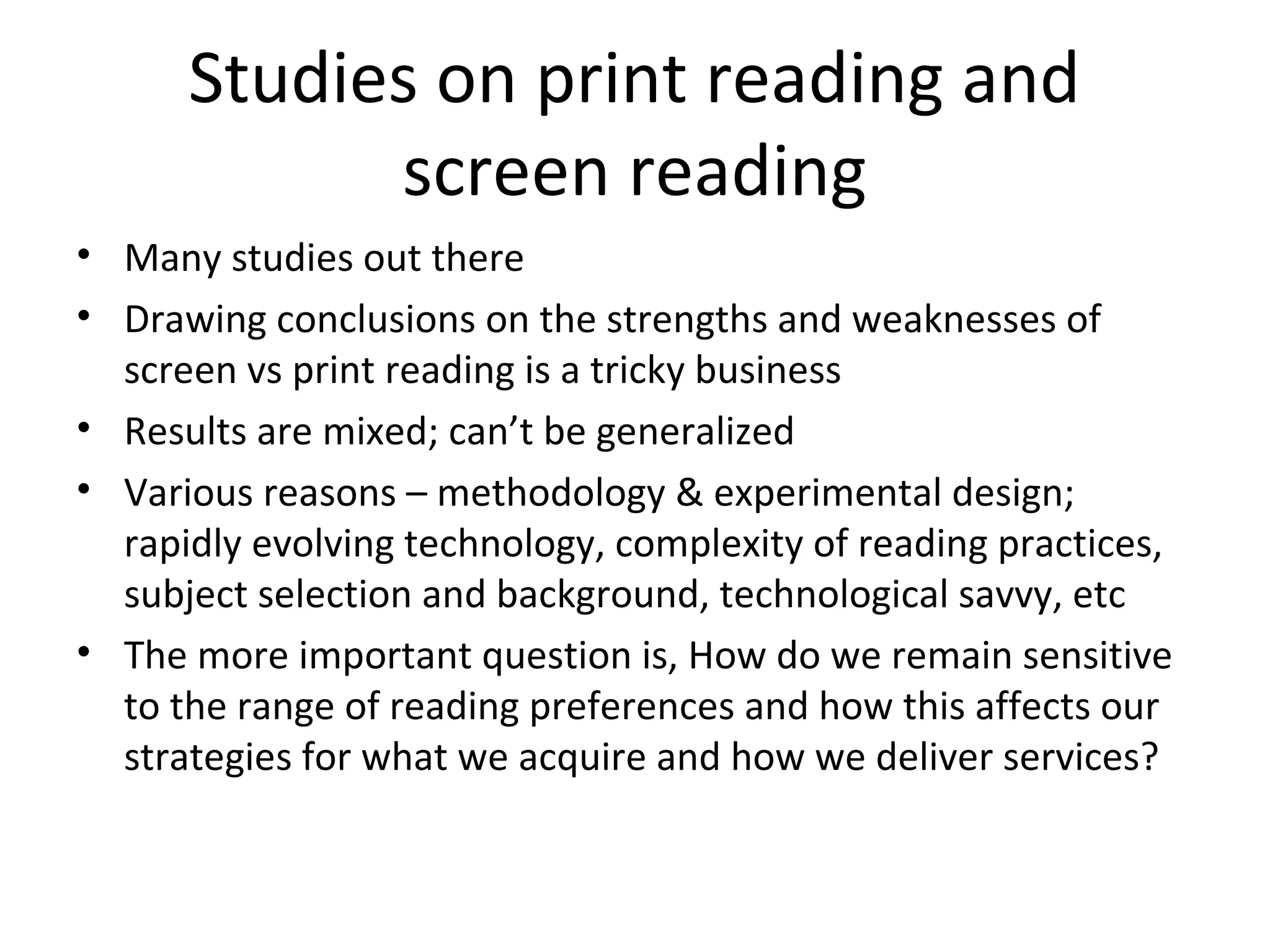Studies on print reading and
            screen reading
• Many studies out there
• Drawing conclusions on the strengths and weaknesses of
  screen vs print reading is a tricky business
• Results are mixed; can’t be generalized
• Various reasons – methodology & experimental design;
  rapidly evolving technology, complexity of reading practices,
  subject selection and background, technological savvy, etc
• The more important question is, How do we remain sensitive
  to the range of reading preferences and how this affects our
  strategies for what we acquire and how we deliver services?
 