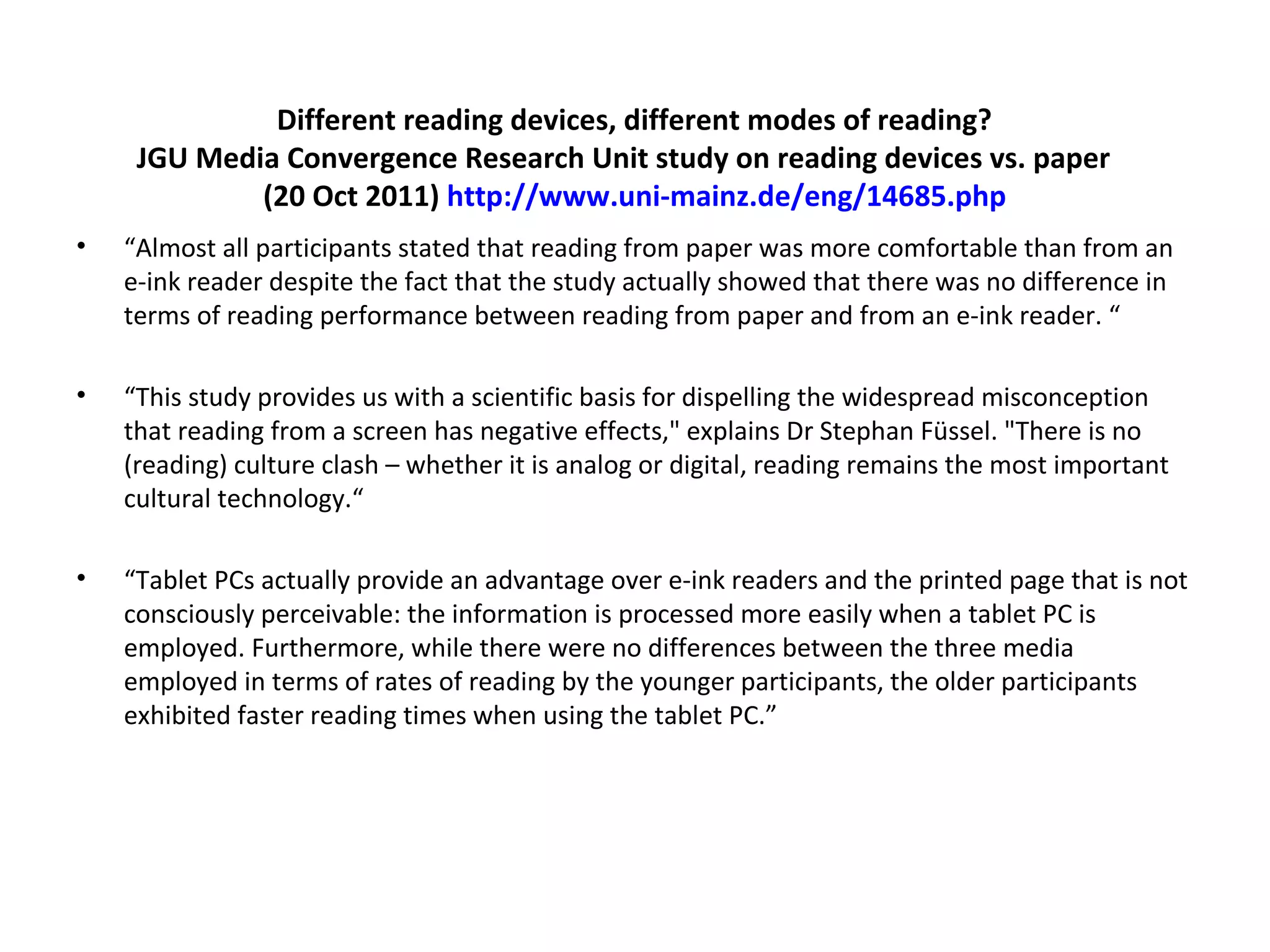 Different reading devices, different modes of reading?
     JGU Media Convergence Research Unit study on reading devices vs. paper
             (20 Oct 2011) http://www.uni-mainz.de/eng/14685.php
•   “Almost all participants stated that reading from paper was more comfortable than from an
    e-ink reader despite the fact that the study actually showed that there was no difference in
    terms of reading performance between reading from paper and from an e-ink reader. “

•   “This study provides us with a scientific basis for dispelling the widespread misconception
    that reading from a screen has negative effects," explains Dr Stephan Füssel. "There is no
    (reading) culture clash – whether it is analog or digital, reading remains the most important
    cultural technology.“

•   “Tablet PCs actually provide an advantage over e-ink readers and the printed page that is not
    consciously perceivable: the information is processed more easily when a tablet PC is
    employed. Furthermore, while there were no differences between the three media
    employed in terms of rates of reading by the younger participants, the older participants
    exhibited faster reading times when using the tablet PC.”
 