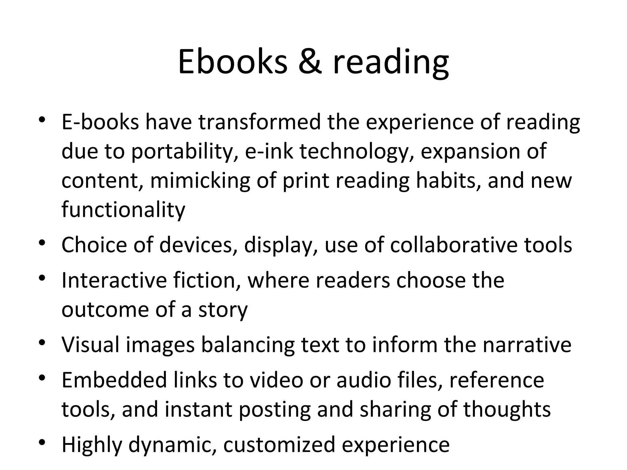 Ebooks & reading
• E-books have transformed the experience of reading
  due to portability, e-ink technology, expansion of
  content, mimicking of print reading habits, and new
  functionality
• Choice of devices, display, use of collaborative tools
• Interactive fiction, where readers choose the
  outcome of a story
• Visual images balancing text to inform the narrative
• Embedded links to video or audio files, reference
  tools, and instant posting and sharing of thoughts
• Highly dynamic, customized experience
 
