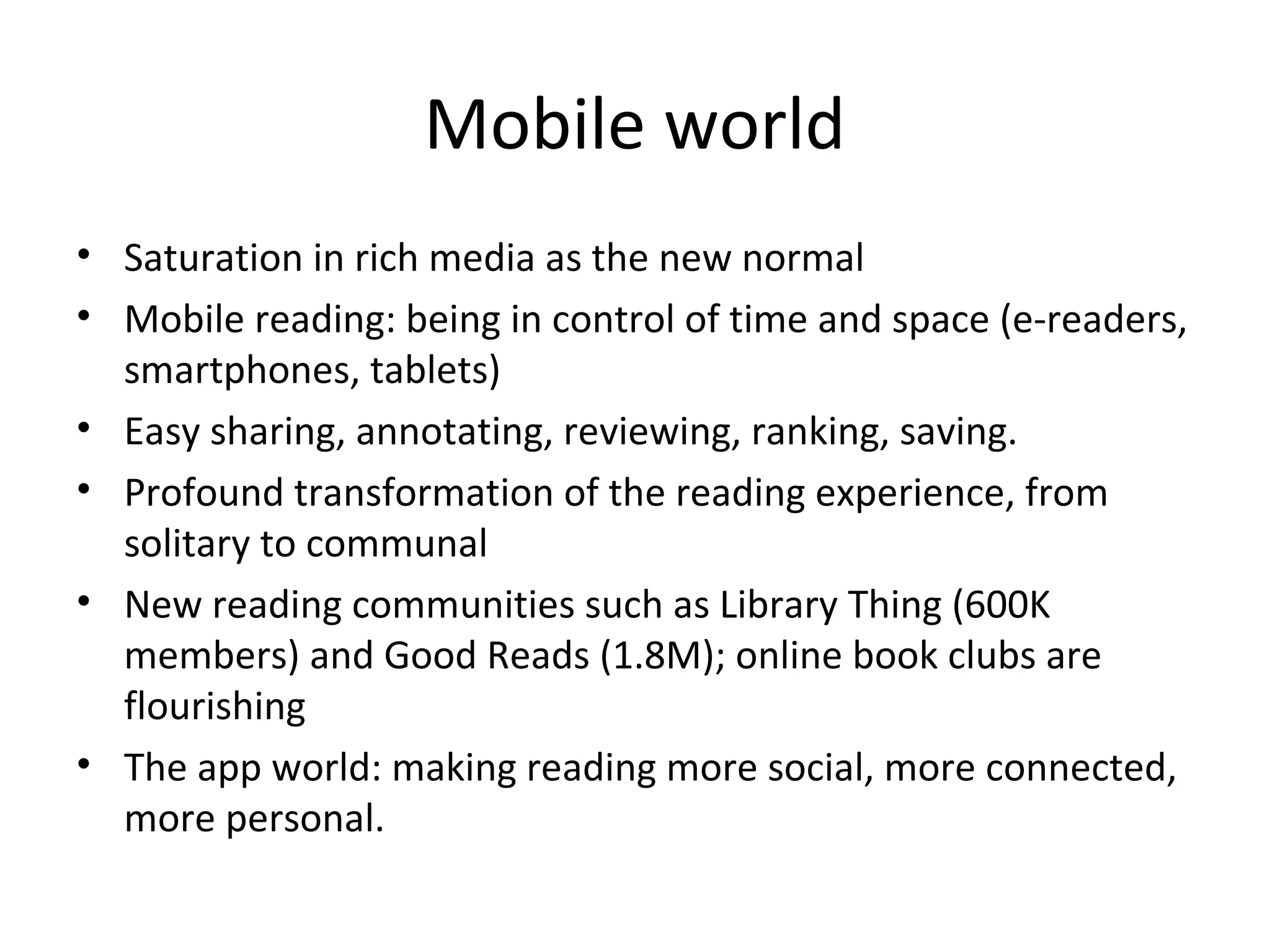 Mobile world
• Saturation in rich media as the new normal
• Mobile reading: being in control of time and space (e-readers,
  smartphones, tablets)
• Easy sharing, annotating, reviewing, ranking, saving.
• Profound transformation of the reading experience, from
  solitary to communal
• New reading communities such as Library Thing (600K
  members) and Good Reads (1.8M); online book clubs are
  flourishing
• The app world: making reading more social, more connected,
  more personal.
 