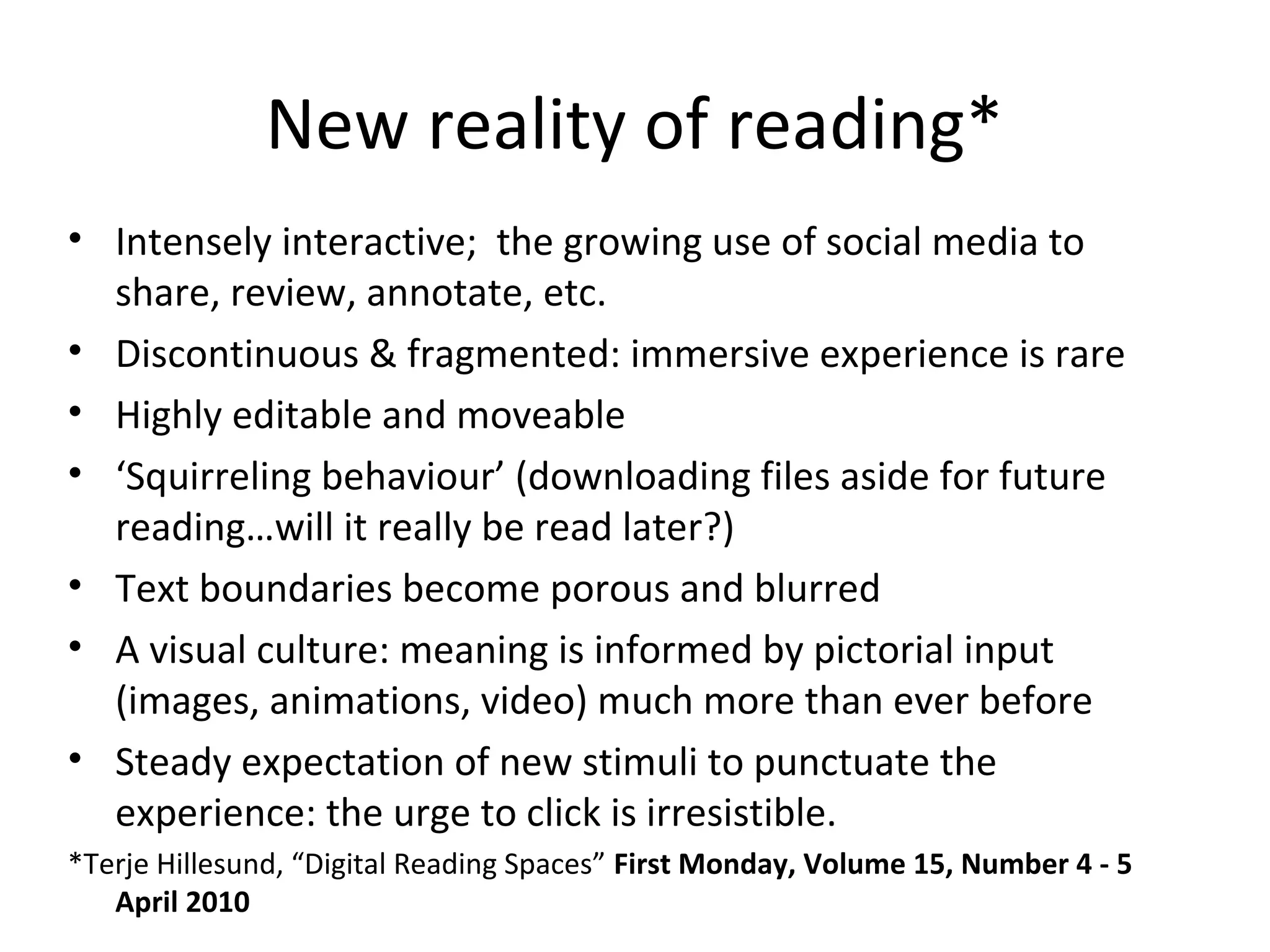 New reality of reading*
• Intensely interactive; the growing use of social media to
  share, review, annotate, etc.
• Discontinuous & fragmented: immersive experience is rare
• Highly editable and moveable
• ‘Squirreling behaviour’ (downloading files aside for future
  reading…will it really be read later?)
• Text boundaries become porous and blurred
• A visual culture: meaning is informed by pictorial input
  (images, animations, video) much more than ever before
• Steady expectation of new stimuli to punctuate the
  experience: the urge to click is irresistible.
*Terje Hillesund, “Digital Reading Spaces” First Monday, Volume 15, Number 4 - 5
   April 2010
 