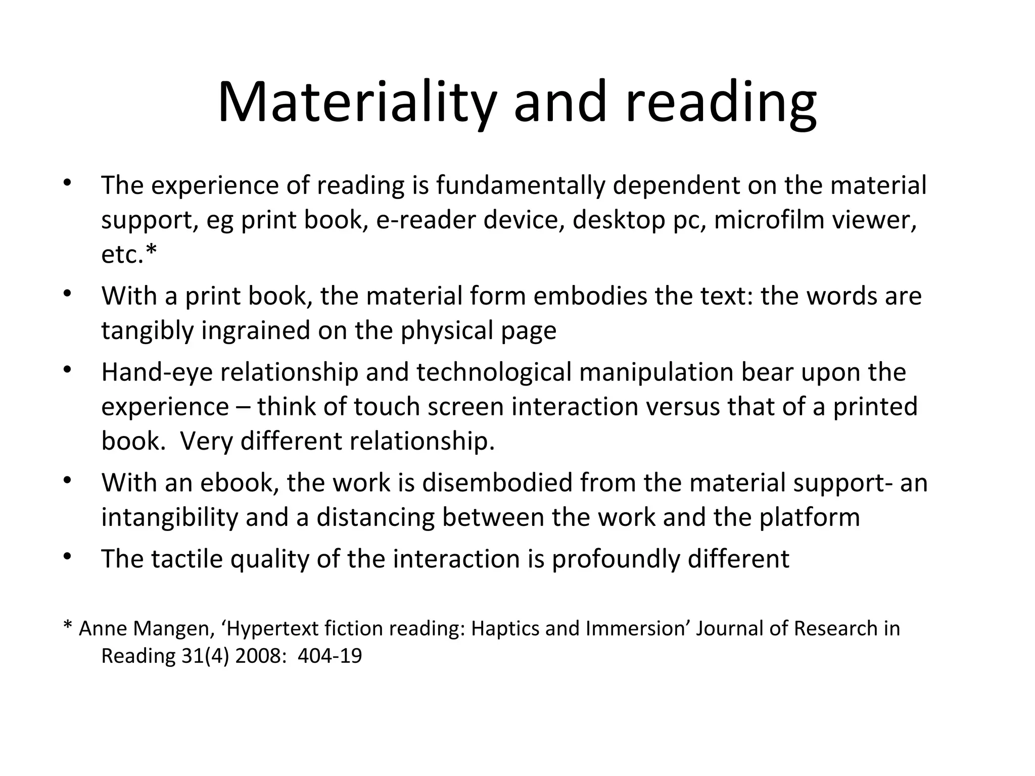 Materiality and reading
•   The experience of reading is fundamentally dependent on the material
    support, eg print book, e-reader device, desktop pc, microfilm viewer,
    etc.*
•   With a print book, the material form embodies the text: the words are
    tangibly ingrained on the physical page
•   Hand-eye relationship and technological manipulation bear upon the
    experience – think of touch screen interaction versus that of a printed
    book. Very different relationship.
•   With an ebook, the work is disembodied from the material support- an
    intangibility and a distancing between the work and the platform
•   The tactile quality of the interaction is profoundly different

* Anne Mangen, ‘Hypertext fiction reading: Haptics and Immersion’ Journal of Research in
    Reading 31(4) 2008: 404-19
 