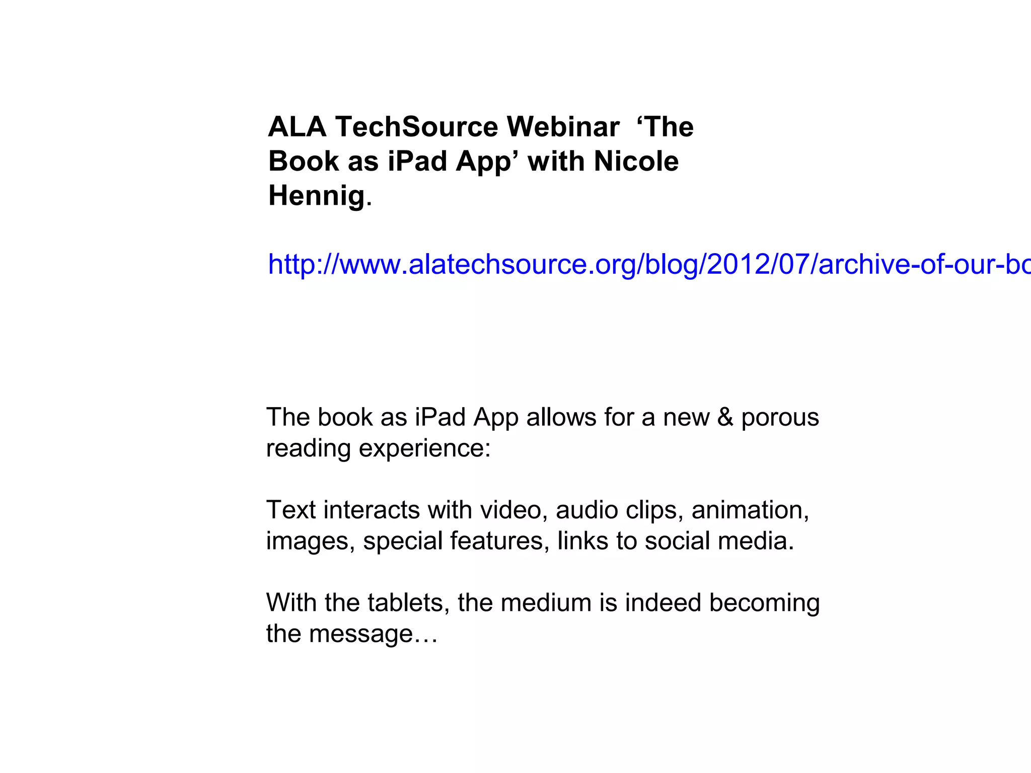 ALA TechSource Webinar ‘The
Book as iPad App’ with Nicole
Hennig.

http://www.alatechsource.org/blog/2012/07/archive-of-our-bo




The book as iPad App allows for a new & porous
reading experience:

Text interacts with video, audio clips, animation,
images, special features, links to social media.

With the tablets, the medium is indeed becoming
the message…
 