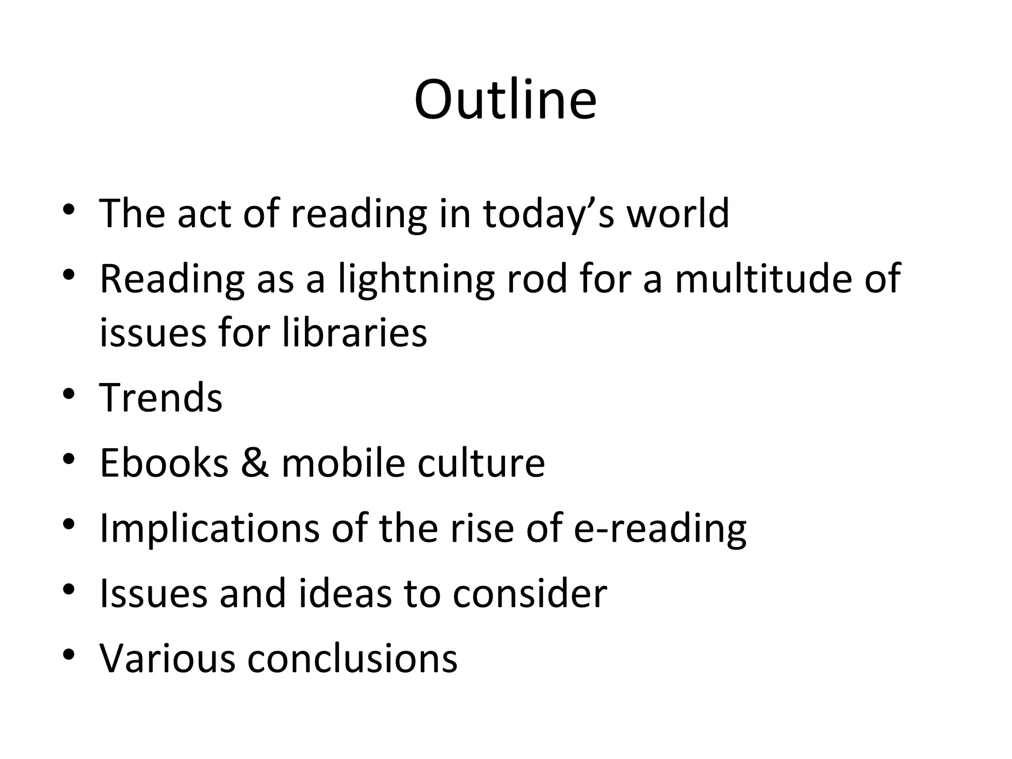 Outline
• The act of reading in today’s world
• Reading as a lightning rod for a multitude of
  issues for libraries
• Trends
• Ebooks & mobile culture
• Implications of the rise of e-reading
• Issues and ideas to consider
• Various conclusions
 