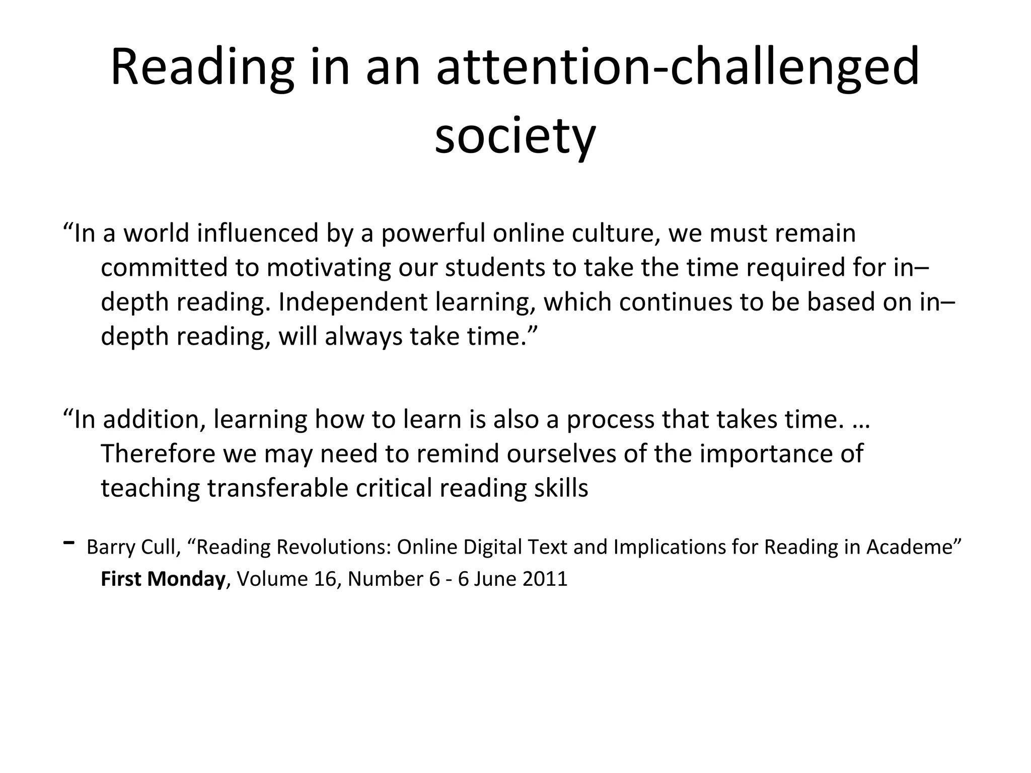 Reading in an attention-challenged
                   society
“In a world influenced by a powerful online culture, we must remain
    committed to motivating our students to take the time required for in–
    depth reading. Independent learning, which continues to be based on in–
    depth reading, will always take time.”

“In addition, learning how to learn is also a process that takes time. …
    Therefore we may need to remind ourselves of the importance of
    teaching transferable critical reading skills

- Barry Cull, “Reading Revolutions: Online Digital Text and Implications for Reading in Academe”
    First Monday, Volume 16, Number 6 - 6 June 2011
 