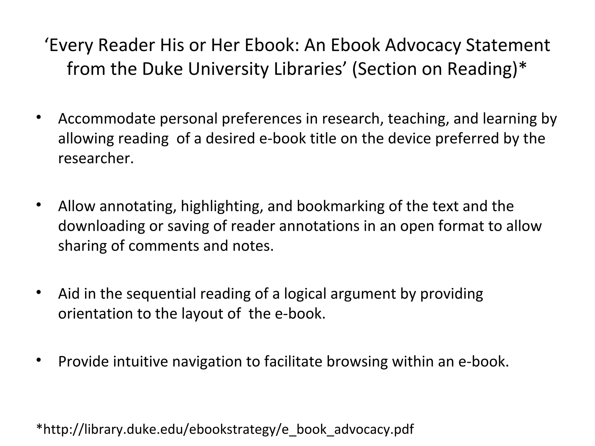 ‘Every Reader His or Her Ebook: An Ebook Advocacy Statement
       from the Duke University Libraries’ (Section on Reading)*

•    Accommodate personal preferences in research, teaching, and learning by
     allowing reading of a desired e-book title on the device preferred by the
     researcher.

•    Allow annotating, highlighting, and bookmarking of the text and the
     downloading or saving of reader annotations in an open format to allow
     sharing of comments and notes.

•    Aid in the sequential reading of a logical argument by providing
     orientation to the layout of the e-book.

•    Provide intuitive navigation to facilitate browsing within an e-book.



*http://library.duke.edu/ebookstrategy/e_book_advocacy.pdf
 