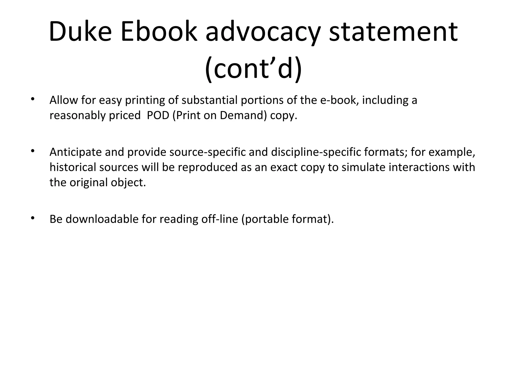 Duke Ebook advocacy statement
               (cont’d)
•   Allow for easy printing of substantial portions of the e-book, including a
    reasonably priced POD (Print on Demand) copy.

•   Anticipate and provide source-specific and discipline-specific formats; for example,
    historical sources will be reproduced as an exact copy to simulate interactions with
    the original object.

•   Be downloadable for reading off-line (portable format).
 