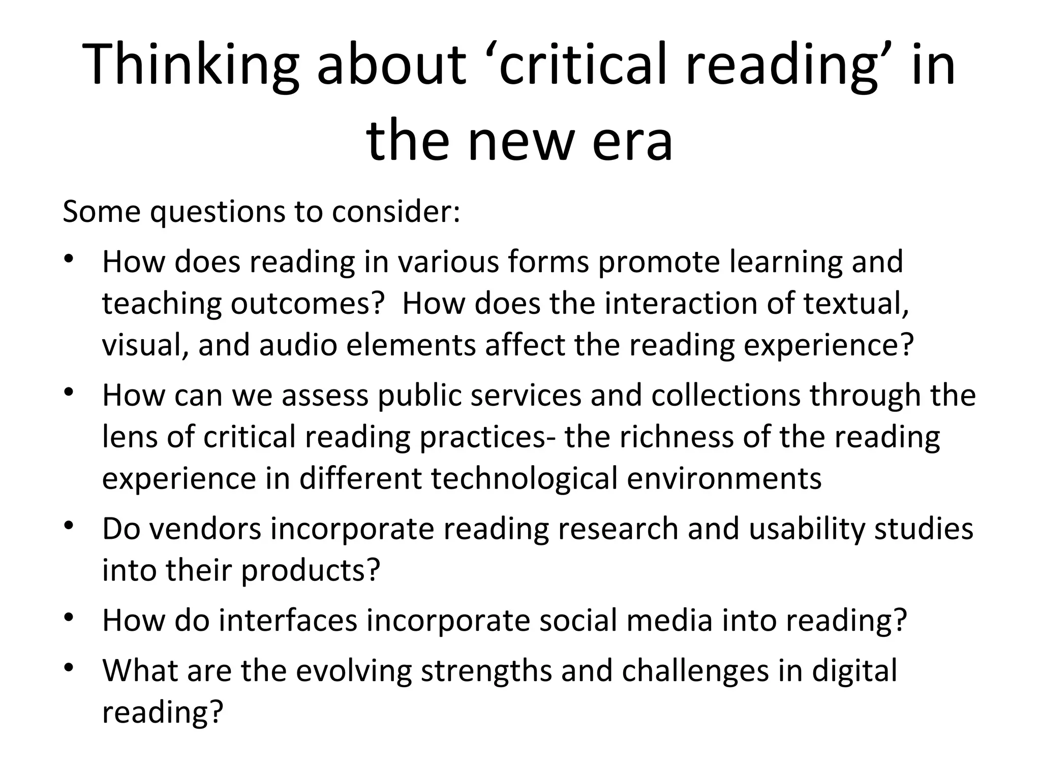 Thinking about ‘critical reading’ in
            the new era
Some questions to consider:
• How does reading in various forms promote learning and
  teaching outcomes? How does the interaction of textual,
  visual, and audio elements affect the reading experience?
• How can we assess public services and collections through the
  lens of critical reading practices- the richness of the reading
  experience in different technological environments
• Do vendors incorporate reading research and usability studies
  into their products?
• How do interfaces incorporate social media into reading?
• What are the evolving strengths and challenges in digital
  reading?
 