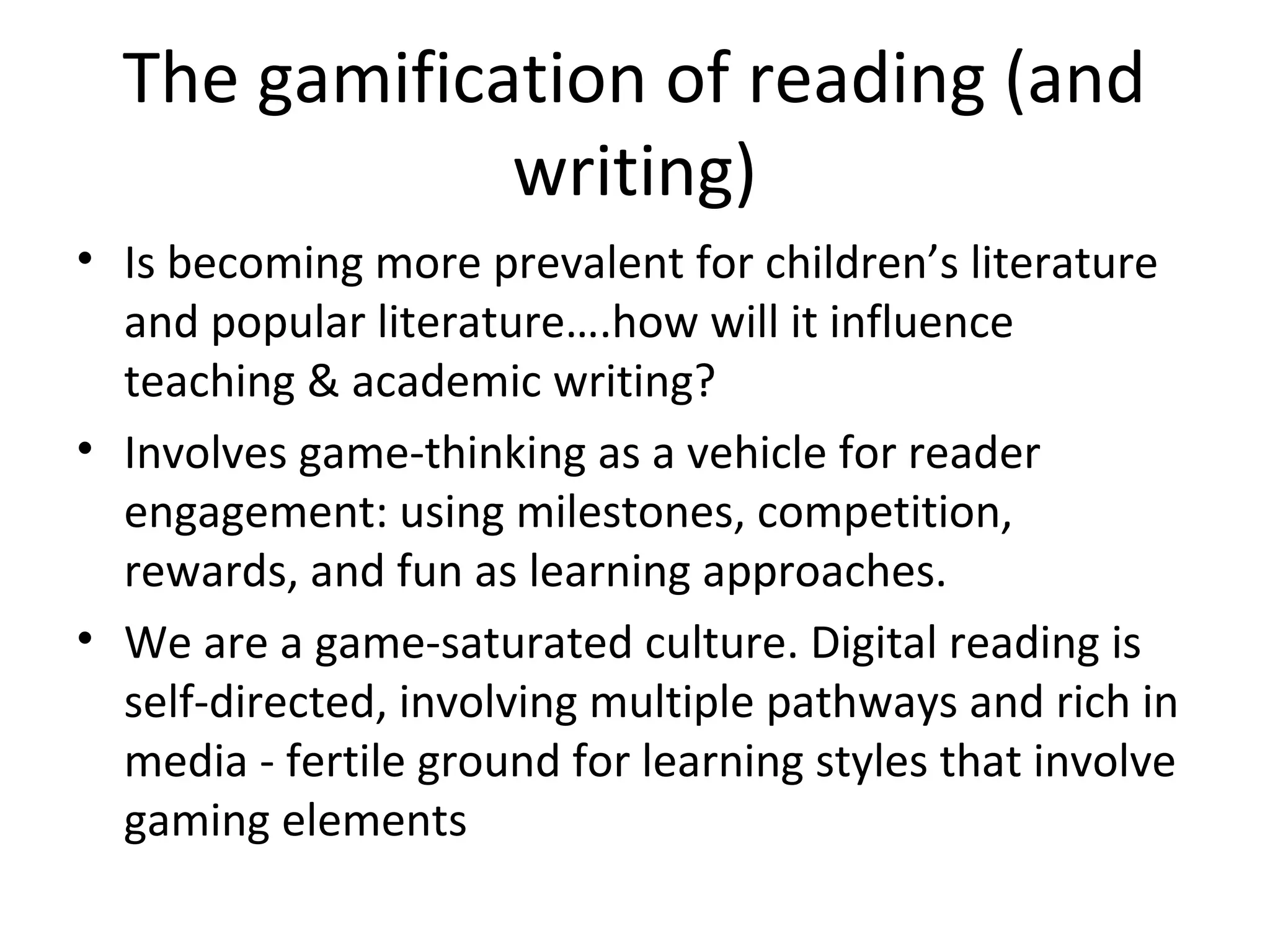 The gamification of reading (and
              writing)
• Is becoming more prevalent for children’s literature
  and popular literature….how will it influence
  teaching & academic writing?
• Involves game-thinking as a vehicle for reader
  engagement: using milestones, competition,
  rewards, and fun as learning approaches.
• We are a game-saturated culture. Digital reading is
  self-directed, involving multiple pathways and rich in
  media - fertile ground for learning styles that involve
  gaming elements
 