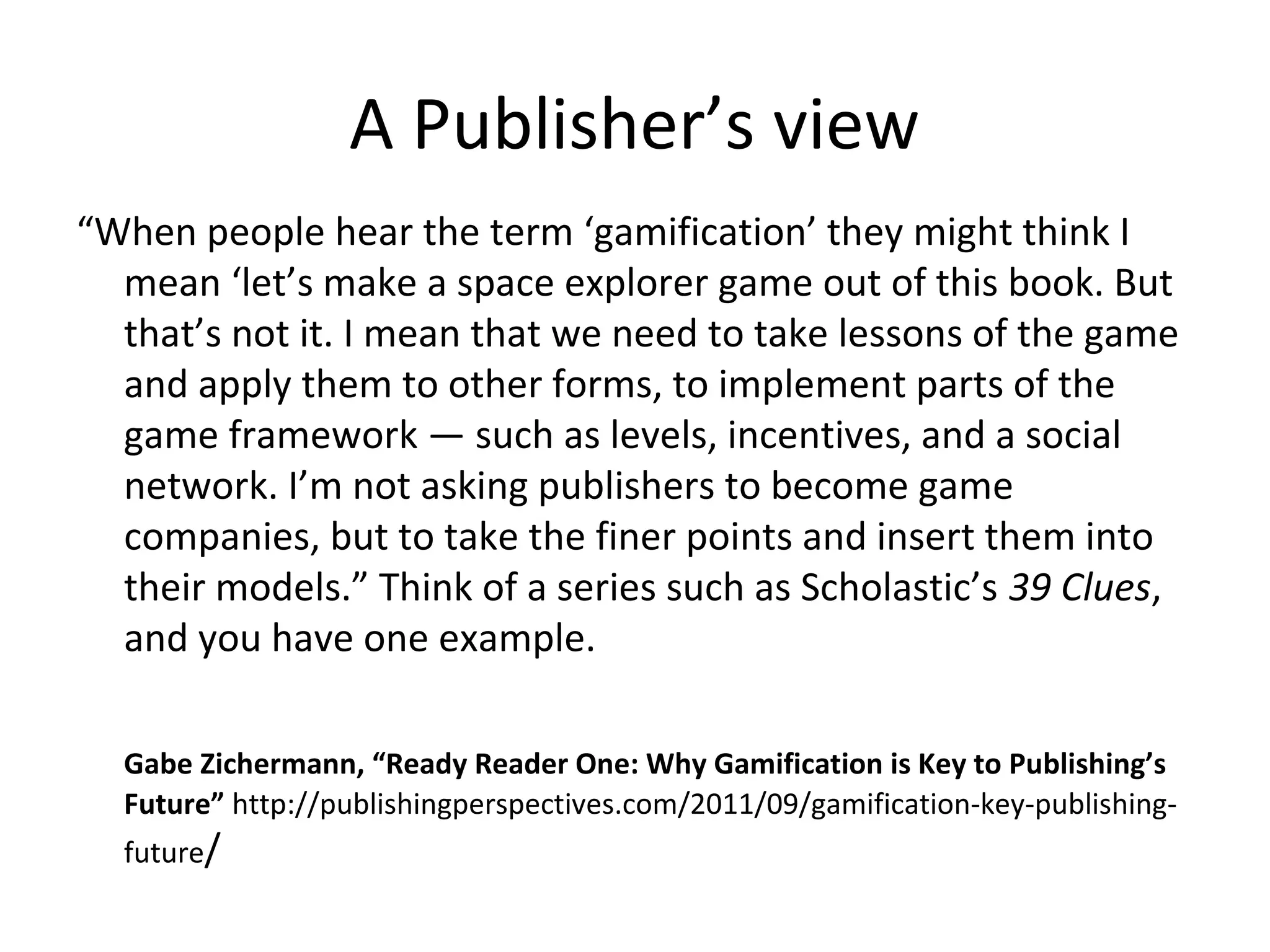 A Publisher’s view
“When people hear the term ‘gamification’ they might think I
  mean ‘let’s make a space explorer game out of this book. But
  that’s not it. I mean that we need to take lessons of the game
  and apply them to other forms, to implement parts of the
  game framework — such as levels, incentives, and a social
  network. I’m not asking publishers to become game
  companies, but to take the finer points and insert them into
  their models.” Think of a series such as Scholastic’s 39 Clues,
  and you have one example.

  Gabe Zichermann, “Ready Reader One: Why Gamification is Key to Publishing’s
  Future” http://publishingperspectives.com/2011/09/gamification-key-publishing-
  future/
 