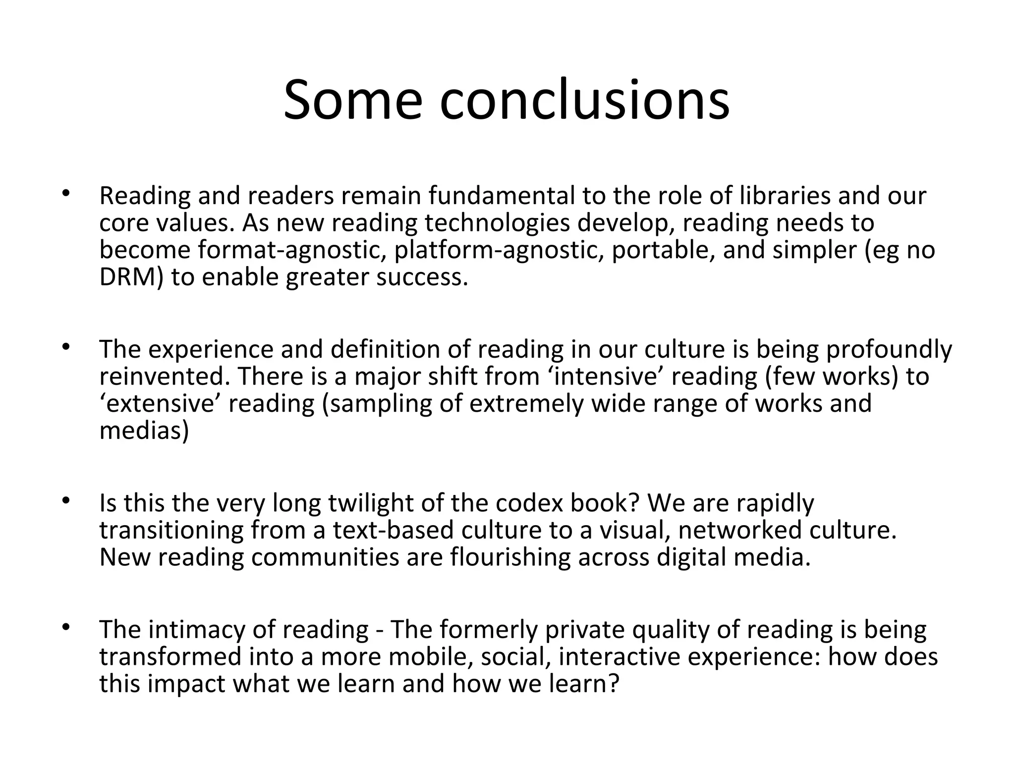 Some conclusions
•   Reading and readers remain fundamental to the role of libraries and our
    core values. As new reading technologies develop, reading needs to
    become format-agnostic, platform-agnostic, portable, and simpler (eg no
    DRM) to enable greater success.

•   The experience and definition of reading in our culture is being profoundly
    reinvented. There is a major shift from ‘intensive’ reading (few works) to
    ‘extensive’ reading (sampling of extremely wide range of works and
    medias)

•   Is this the very long twilight of the codex book? We are rapidly
    transitioning from a text-based culture to a visual, networked culture.
    New reading communities are flourishing across digital media.

•   The intimacy of reading - The formerly private quality of reading is being
    transformed into a more mobile, social, interactive experience: how does
    this impact what we learn and how we learn?
 