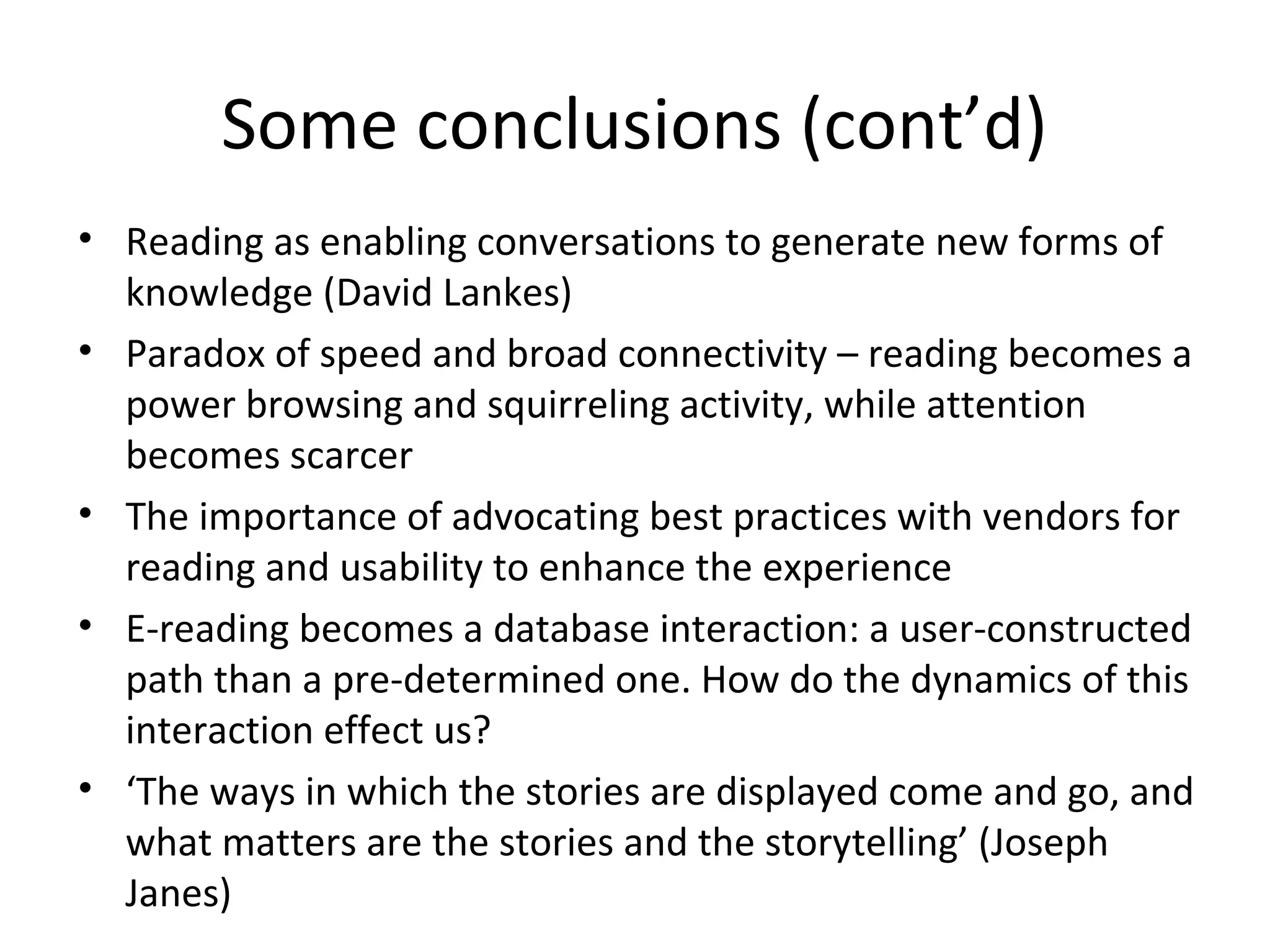Some conclusions (cont’d)
• Reading as enabling conversations to generate new forms of
  knowledge (David Lankes)
• Paradox of speed and broad connectivity – reading becomes a
  power browsing and squirreling activity, while attention
  becomes scarcer
• The importance of advocating best practices with vendors for
  reading and usability to enhance the experience
• E-reading becomes a database interaction: a user-constructed
  path than a pre-determined one. How do the dynamics of this
  interaction effect us?
• ‘The ways in which the stories are displayed come and go, and
  what matters are the stories and the storytelling’ (Joseph
  Janes)
 