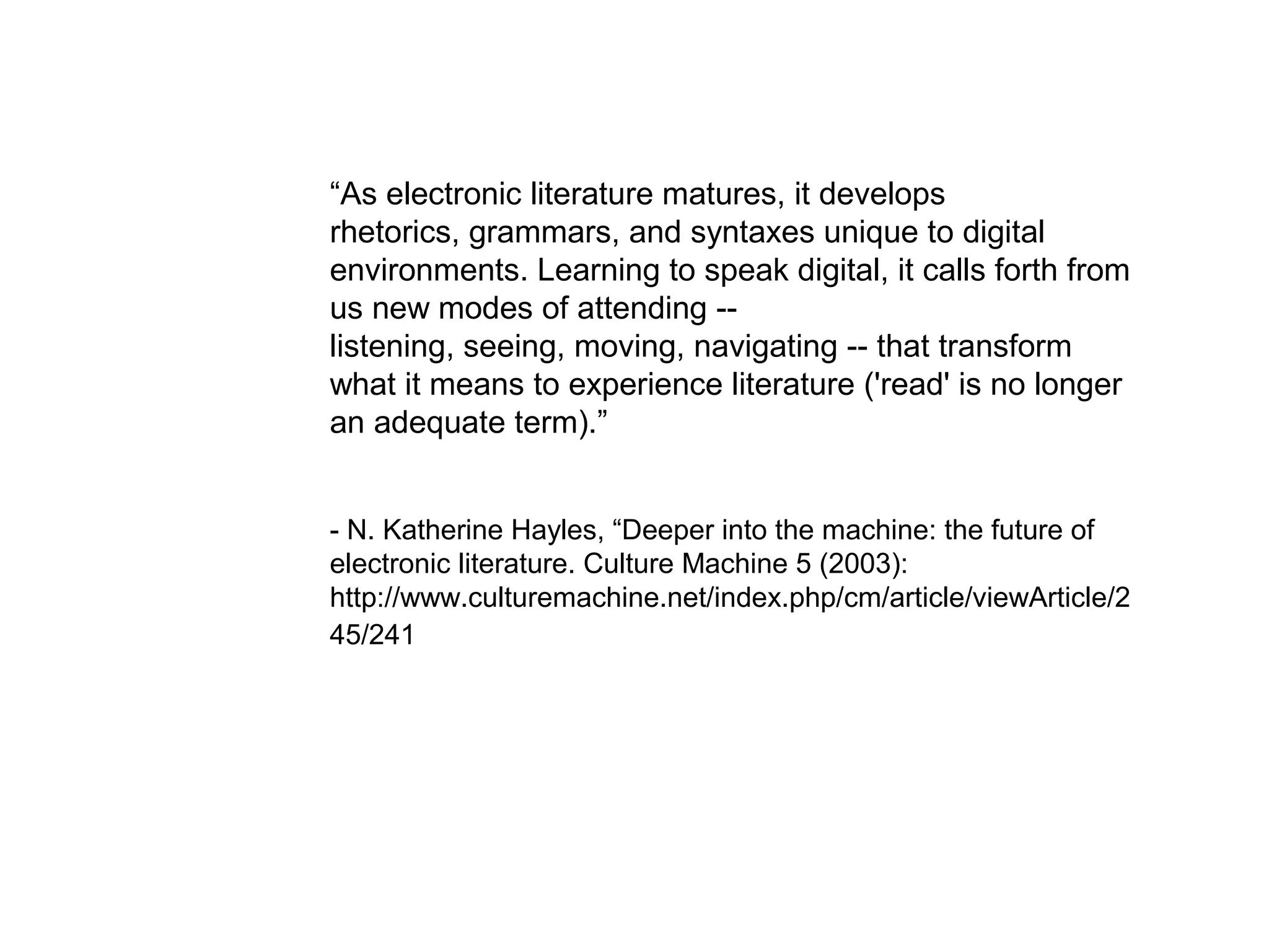 “As electronic literature matures, it develops
rhetorics, grammars, and syntaxes unique to digital
environments. Learning to speak digital, it calls forth from
us new modes of attending --
listening, seeing, moving, navigating -- that transform
what it means to experience literature ('read' is no longer
an adequate term).”


- N. Katherine Hayles, “Deeper into the machine: the future of
electronic literature. Culture Machine 5 (2003):
http://www.culturemachine.net/index.php/cm/article/viewArticle/2
45/241
 