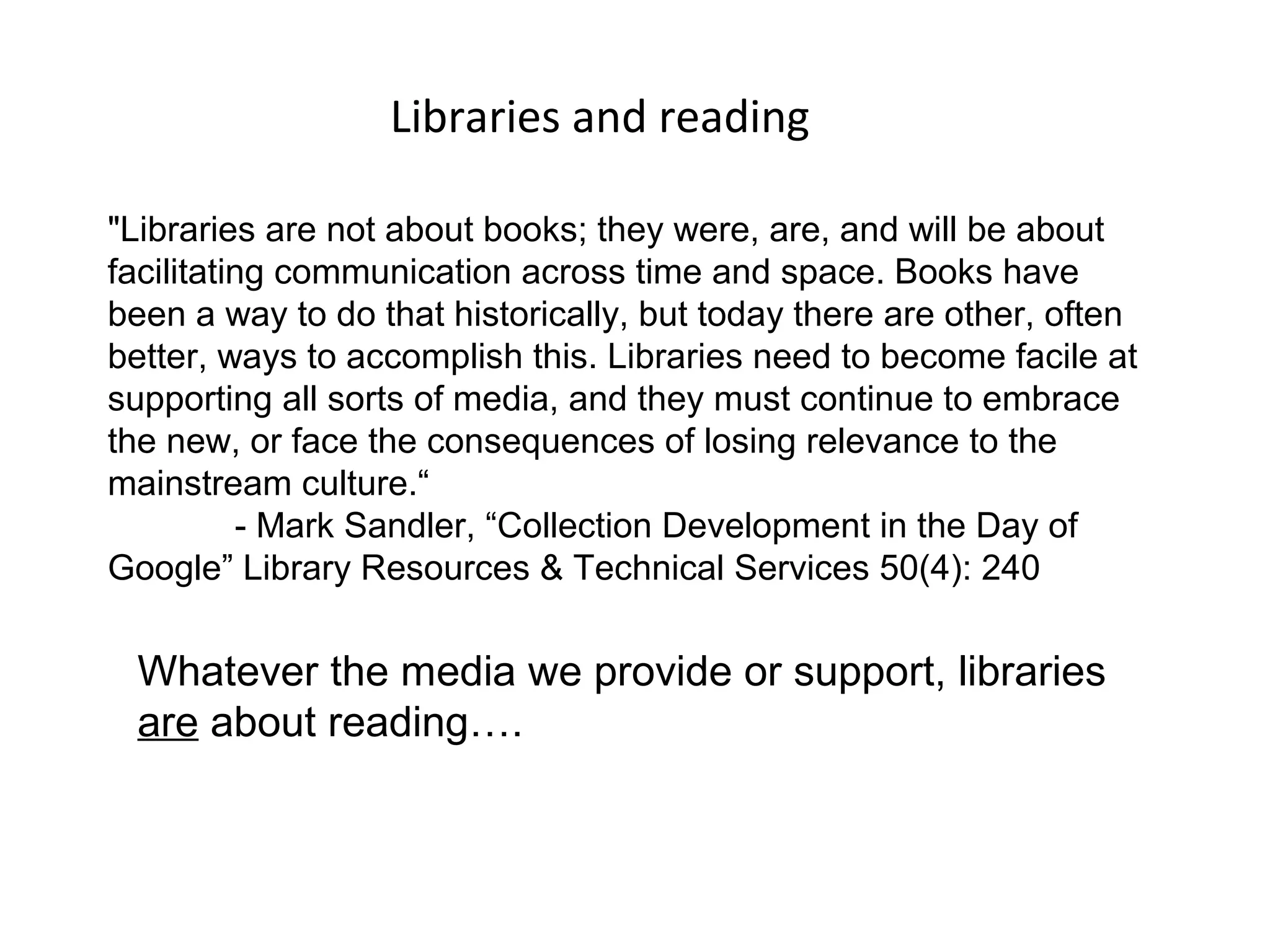 Libraries and reading

"Libraries are not about books; they were, are, and will be about
facilitating communication across time and space. Books have
been a way to do that historically, but today there are other, often
better, ways to accomplish this. Libraries need to become facile at
supporting all sorts of media, and they must continue to embrace
the new, or face the consequences of losing relevance to the
mainstream culture.“
          - Mark Sandler, “Collection Development in the Day of
Google” Library Resources & Technical Services 50(4): 240


 Whatever the media we provide or support, libraries
 are about reading….
 